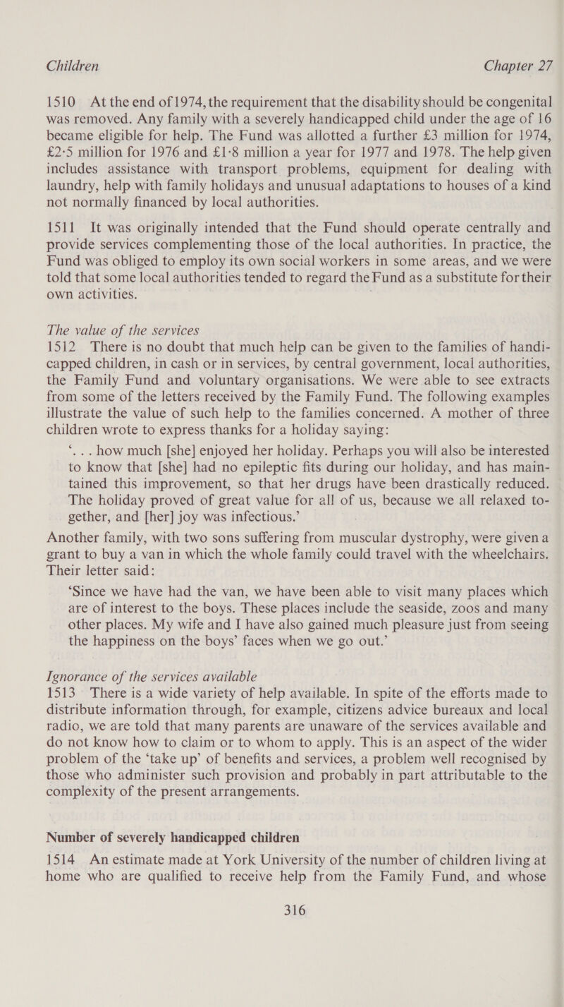 1510 Atthe end of 1974, the requirement that the disability should be congenital was removed. Any family with a severely handicapped child under the age of 16 became eligible for help. The Fund was allotted a further £3 million for 1974, £2-5 million for 1976 and £1:8 million a year for 1977 and 1978. The help given includes assistance with transport problems, equipment for dealing with laundry, help with family holidays and unusual adaptations to houses of a kind not normally financed by local authorities. 1511 It was originally intended that the Fund should operate centrally and provide services complementing those of the local authorities. In practice, the Fund was obliged to employ its own social workers in some areas, and we were told that some local authorities tended to regard the Fund as a substitute for their own activities. The value of the services 1512 There is no doubt that much help can be given to the families of handi- capped children, in cash or in services, by central government, local authorities, the Family Fund and voluntary organisations. We were able to see extracts from some of the letters received by the Family Fund. The following examples illustrate the value of such help to the families concerned. A mother of three children wrote to express thanks for a holiday saying: *, .. how much [she] enjoyed her holiday. Perhaps you will also be interested to know that [she] had no epileptic fits during our holiday, and has main- tained this improvement, so that her drugs have been drastically reduced. The holiday proved of great value for all of us, because we all relaxed to- gether, and [her] joy was infectious.’ Another family, with two sons suffering from muscular dystrophy, were given a grant to buy a van in which the whole family could travel with the wheelchairs. Their letter said: ‘Since we have had the van, we have been able to visit many places which are of interest to the boys. These places include the seaside, zoos and many other places. My wife and I have also gained much pleasure just from seeing the happiness on the boys’ faces when we go out.’ Ignorance of the services available 1513 There is a wide variety of help available. In spite of the efforts made to distribute information through, for example, citizens advice bureaux and local radio, we are told that many parents are unaware of the services available and do not know how to claim or to whom to apply. This is an aspect of the wider problem of the ‘take up’ of benefits and services, a problem well recognised by those who administer such provision and probably in part attributable to the complexity of the present arrangements. Number of severely handicapped children 1514 An estimate made at York University of the number of children living at home who are qualified to receive help from the Family Fund, and whose