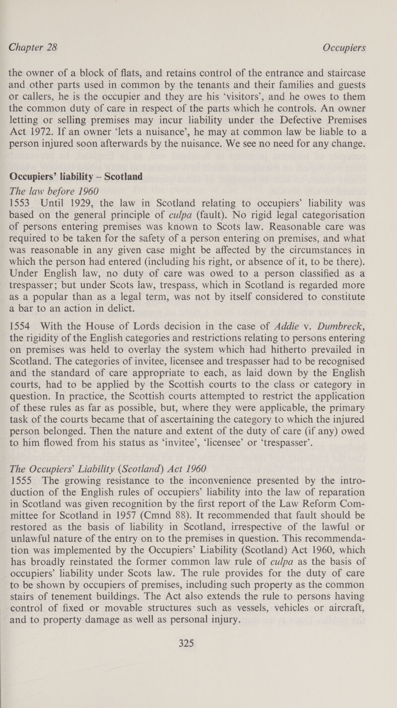 the owner of a block of flats, and retains control of the entrance and staircase and other parts used in common by the tenants and their families and guests or callers, he is the occupier and they are his ‘visitors’, and he owes to them the common duty of care in respect of the parts which he controls. An owner letting or selling premises may incur liability under the Defective Premises Act 1972. If an owner ‘lets a nuisance’, he may at common law be liable to a person injured soon afterwards by the nuisance. We see no need for any change. Occupiers’ liability — Scotland The law before 1960 1553. Until 1929, the law in Scotland relating to occupiers’ liability was based on the general principle of culpa (fault). No rigid legal categorisation of persons entering premises was known to Scots law. Reasonable care was required to be taken for the safety of a person entering on premises, and what was reasonable in any given case might be affected by the circumstances in which the person had entered (including his right, or absence of it, to be there). Under English law, no duty of care was owed to a person classified as a trespasser; but under Scots law, trespass, which in Scotland is regarded more as a popular than as a legal term, was not by itself considered to constitute a bar to an action in delict. 1554 With the House of Lords decision in the case of Addie v. Dumbreck, the rigidity of the English categories and restrictions relating to persons entering on premises was held to overlay the system which had hitherto prevailed in Scotland. The categories of invitee, licensee and trespasser had to be recognised and the standard of care appropriate to each, as laid down by the English courts, had to be applied by the Scottish courts to the class or category in question. In practice, the Scottish courts attempted to restrict the application of these rules as far as possible, but, where they were applicable, the primary task of the courts became that of ascertaining the category to which the injured person belonged. Then the nature and extent of the duty of care (if any) owed to him flowed from his status as ‘invitee’, ‘licensee’ or ‘trespasser’. The Occupiers’ Liability (Scotland) Act 1960 1555 The growing resistance to the inconvenience presented by the intro- duction of the English rules of occupiers’ liability into the law of reparation in Scotland was given recognition by the first report of the Law Reform Com- mittee for Scotland in 1957 (Cmnd 88). It recommended that fault should be restored as the basis of liability in Scotland, irrespective of the lawful or unlawful nature of the entry on to the premises in question. This recommenda- tion was implemented by the Occupiers’ Liability (Scotland) Act 1960, which has broadly reinstated the former common law rule of culpa as the basis of occupiers’ liability under Scots law. The rule provides for the duty of care to be shown by occupiers of premises, including such property as the common stairs of tenement buildings. The Act also extends the rule to persons having control of fixed or movable structures such as vessels, vehicles or aireratt, and to property damage as well as personal injury.