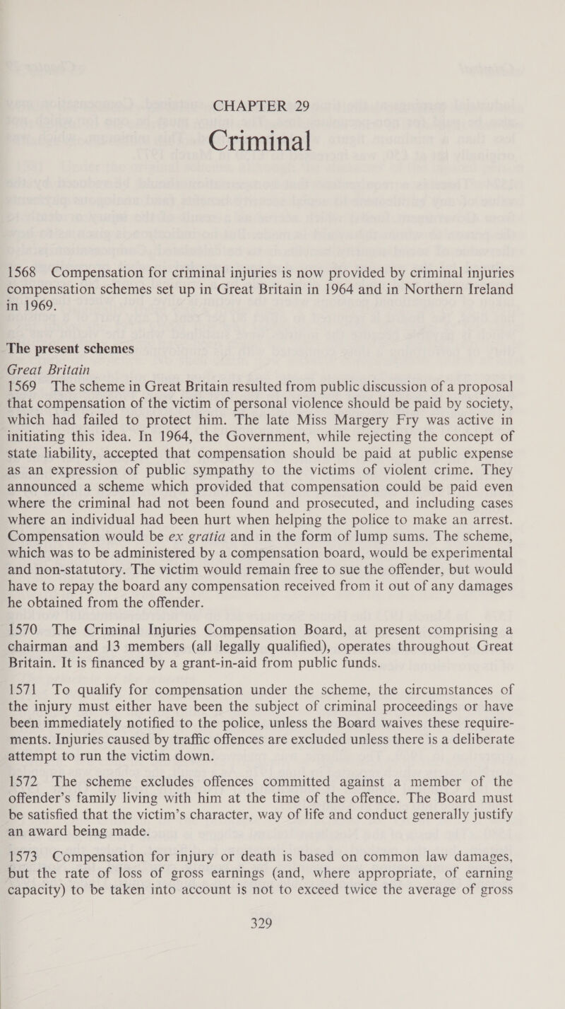 Criminal 1568 Compensation for criminal injuries is now provided by criminal injuries compensation schemes set up in Great Britain in 1964 and in Northern Ireland in 1969. The present schemes Great Britain 1569 The scheme in Great Britain resulted from public discussion of a proposal that compensation of the victim of personal violence should be paid by society, which had failed to protect him. The late Miss Margery Fry was active in initiating this idea. In 1964, the Government, while rejecting the concept of state liability, accepted that compensation should be paid at public expense as an expression of public sympathy to the victims of violent crime. They announced a scheme which provided that compensation could be paid even where the criminal had not been found and prosecuted, and including cases where an individual had been hurt when helping the police to make an arrest. Compensation would be ex gratia and in the form of lump sums. The scheme, which was to be administered by a compensation board, would be experimental and non-statutory. The victim would remain free to sue the offender, but would have to repay the board any compensation received from it out of any damages he obtained from the offender. 1570 The Criminal Injuries Compensation Board, at present comprising a chairman and 13 members (all legally qualified), operates throughout Great Britain. It is financed by a grant-in-aid from public funds. 1571 To qualify for compensation under the scheme, the circumstances of the injury must either have been the subject of criminal proceedings or have been immediately notified to the police, unless the Board waives these require- ments. Injuries caused by traffic offences are excluded unless there is a deliberate attempt to run the victim down. 1572 The scheme excludes offences committed against a member of the offender’s family living with him at the time of the offence. The Board must be satisfied that the victim’s character, way of life and conduct generally justify an award being made. 1573 Compensation for injury or death is based on common law damages, but the rate of loss of gross earnings (and, where appropriate, of earning capacity) to be taken into account is not to exceed twice the average of gross BD,