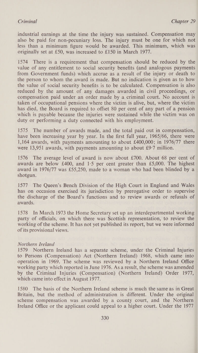 industrial earnings at the time the injury was sustained. Compensation may also be paid for non-pecuniary loss. The injury must be one for which not less than a minimum figure would be awarded. This minimum, which was originally set at £50, was increased to £150 in March 1977. 1574 There is a requirement that compensation should be reduced by the value of any entitlement to social security benefits (and analogous payments from Government funds) which accrue as a result of the injury or death to the person to whom the award is made. But no indication is given as to how the value of social security benefits is to be calculated. Compensation is also reduced by the amount of any damages awarded in civil proceedings, or compensation paid under an order made by a criminal court. No account is taken of occupational pensions where the victim is alive, but, where the victim has died, the Board is required to offset 80 per cent of any part of a pension which is payable because the injuries were sustained while the victim was on duty or performing a duty connected with his employment. 1575 The number of awards made, and the total paid out in compensation, have been increasing year by year. In the first full year, 1965/66, there were 1,164 awards, with payments amounting to about £400,000; in 1976/77 there were 13,951 awards, with payments amounting to about £9-7 million. 1576 The average level of award is now about £700. About 68 per cent of awards are below £400, and 1-5 per cent greater than £5,000. The highest award in 1976/77 was £55,250, made to a woman who had been blinded by a shotgun. 1577 The Queen’s Bench Division of the High Court in England and Wales has on occasion exercised its jurisdiction by prerogative order to supervise the discharge of the Board’s functions and to review awards or refusals of awards. 1578 In March 1973 the Home Secretary set up an interdepartmental working party of officials, on which there was Scottish representation, to review the working of the scheme. It has not yet published its report, but we were informed of its provisional views. Northern Ireland 1579 Northern Ireland has a separate scheme, under the Criminal Injuries to Persons (Compensation) Act (Northern Ireland) 1968, which came into operation in 1969. The scheme was reviewed by a Northern Ireland Office working party which reported in June 1976. As a result, the scheme was amended by the Criminal Injuries (Compensation) (Northern Ireland) Order 1977, which came into effect in August 1977. 1580 The basis of the Northern Ireland scheme is much the same as in Great Britain, but the method of administration is different. Under the original scheme compensation was awarded by a county court, and the Northern Ireland Office or the applicant could appeal to a higher court. Under the 1977