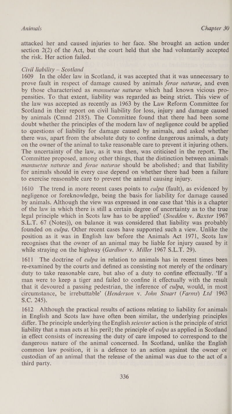 attacked her and caused injuries to her face. She brought an action under section 2(2) of the Act, but the court held that she had voluntarily accepted the risk. Her action failed. Civil liability — Scotland 1609 In the older law in Scotland, it was accepted that it was unnecessary to prove fault in respect of damage caused by animals ferae naturae, and even by those characterised as mansuetae naturae which had known vicious pro- pensities. To that extent, liability was regarded as being strict. This view of the law was accepted as recently as 1963 by the Law Reform Committee for Scotland in their report on civil liability for loss, injury and damage caused by animals (Cmnd 2185). The Committee found that there had been some doubt whether the principles of the modern law of negligence could be applied to questions of liability for damage caused by animals, and asked whether there was, apart from the absolute duty to confine dangerous animals, a duty on the owner of the animal to take reasonable care to prevent it injuring others. The uncertainty of the law, as it was then, was criticised in the report. The Committee proposed, among other things, that the distinction between animals mansuetae naturde and ferae naturae should be abolished; and that liability for animals should in every case depend on whether there had been a failure to exercise reasonable care to prevent the animal causing injury. 1610 The trend in more recent cases points to culpa (fault), as evidenced by negligence or foreknowledge, being the basis for liability for damage caused by animals. Although the view was expressed in one case that ‘this is a chapter of the law in which there is still a certain degree of uncertainty as to the true legal principle which in Scots law has to be applied’ (Sneddon v. Baxter 1967 S.L.T. 67 (Notes)), on balance it was considered that liability was probably founded on culpa. Other recent cases have supported such a view. Unlike the position as it was in English law before the Animals Act 1971, Scots law recognises that the owner of an animal may be liable for injury caused by it while straying on the highway (Gardiner v. Miller 1967 S.L.T. 29). 1611 The doctrine of culpa in relation to animals has in recent times been re-examined by the courts and defined as consisting not merely of the ordinary duty to take reasonable care, but also of a duty to confine effectually. ‘If a man were to keep a tiger and failed to confine it effectually with the result that it devoured a passing pedestrian, the inference of culpa, would, in most circumstance, be irrebuttable’ (Henderson v. John Stuart (Farms) Ltd 1963 S.C. 245). 1612 Although the practical results of actions relating to liability for animals in English and Scots law have often been similar, the underlying principles differ. The principle underlying the English scienter action is the principle of strict liability that a man acts at his peril; the principle of culpa as applied in Scotland in effect consists of increasing the duty of care imposed to correspond to the dangerous nature of the animal concerned. In Scotland, unlike the English common law position, it is a defence to an action against the owner or custodian of an animal that the release of the animal was due to the act of a third party.