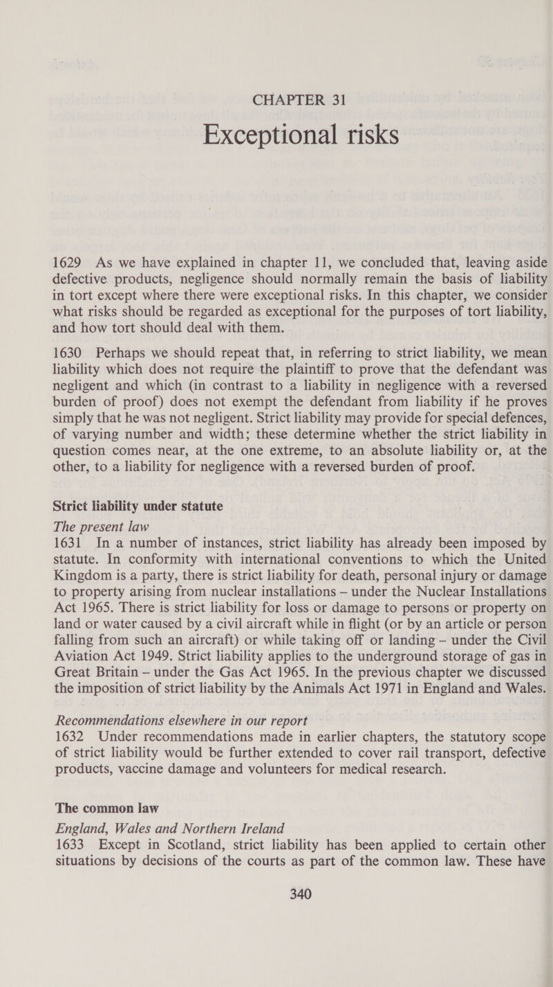 Exceptional risks 1629 As we have explained in chapter 11, we concluded that, leaving aside defective products, negligence should normally remain the basis of liability in tort except where there were exceptional risks. In this chapter, we consider what risks should be regarded as exceptional for the purposes of tort liability, and how tort should deal with them. 1630 Perhaps we should repeat that, in referring to strict liability, we mean liability which does not require the plaintiff to prove that the defendant was negligent and which (in contrast to a liability in negligence with a reversed burden of proof) does not exempt the defendant from liability if he proves simply that he was not negligent. Strict liability may provide for special defences, of varying number and width; these determine whether the strict liability in question comes near, at the one extreme, to an absolute liability or, at the other, to a liability for negligence with a reversed burden of proof. : Strict liability under statute The present law 1631 In a number of instances, strict liability has already been imposed by statute. In conformity with international conventions to which the United Kingdom is a party, there is strict liability for death, personal injury or damage to property arising from nuclear installations —- under the Nuclear Installations Act 1965. There is strict liability for loss or damage to persons or property on land or water caused by a civil aircraft while in flight (or by an article or person falling from such an aircraft) or while taking off or landing — under the Civil Aviation Act 1949. Strict liability applies to the underground storage of gas in Great Britain — under the Gas Act 1965. In the previous chapter we discussed the imposition of strict liability by the Animals Act 1971 in England and Wales. Recommendations elsewhere in our report — Bas 1632 Under recommendations made in earlier chapters, the statutory scope of strict liability would be further extended to cover rail transport, defective products, vaccine damage and volunteers for medical research. The common law England, Wales and Northern Ireland 1633 Except in Scotland, strict liability has been applied to certain other situations by decisions of the courts as part of the common law. These have