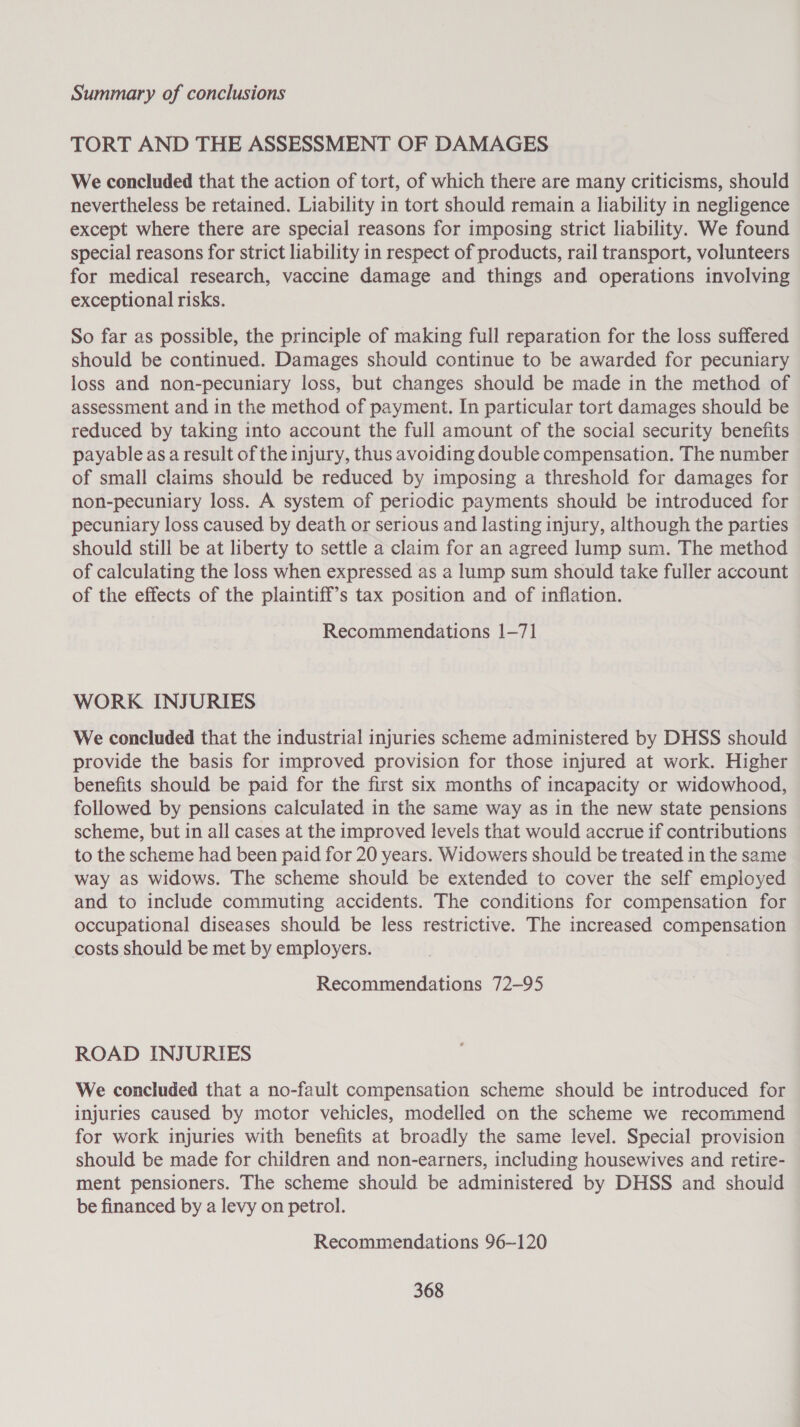 TORT AND THE ASSESSMENT OF DAMAGES We concluded that the action of tort, of which there are many criticisms, should nevertheless be retained. Liability in tort should remain a liability in negligence except where there are special reasons for imposing strict liability. We found special reasons for strict liability in respect of products, rail transport, volunteers for medical research, vaccine damage and things and operations involving exceptional risks. So far as possible, the principle of making full reparation for the loss suffered should be continued. Damages should continue to be awarded for pecuniary loss and non-pecuniary loss, but changes should be made in the method of assessment and in the method of payment. In particular tort damages should be reduced by taking into account the full amount of the social security benefits payable asa result of the injury, thus avoiding double compensation. The number of small claims should be reduced by imposing a threshold for damages for non-pecuniary loss. A system of periodic payments should be introduced for pecuniary loss caused by death or serious and lasting injury, although the parties should still be at liberty to settle a claim for an agreed lump sum. The method of calculating the loss when expressed as a lump sum should take fuller account of the effects of the plaintiff’s tax position and of inflation. Recommendations 1-71 WORK INJURIES We concluded that the industrial injuries scheme administered by DHSS should provide the basis for improved provision for those injured at work. Higher benefits should be paid for the first six months of incapacity or widowhood, followed by pensions calculated in the same way as in the new state pensions scheme, but in all cases at the improved levels that would accrue if contributions to the scheme had been paid for 20 years. Widowers should be treated in the same way as widows. The scheme should be extended to cover the self employed and to include commuting accidents. The conditions for compensation for occupational diseases should be less restrictive. The increased compensation costs should be met by employers. Recommendations 72-95 ROAD INJURIES We concluded that a no-fault compensation scheme should be introduced for injuries caused by motor vehicles, modelled on the scheme we recommend for work injuries with benefits at broadly the same level. Special provision should be made for children and non-earners, including housewives and retire- ment pensioners. The scheme should be administered by DHSS and should be financed by a levy on petrol. Recommendations 96~120