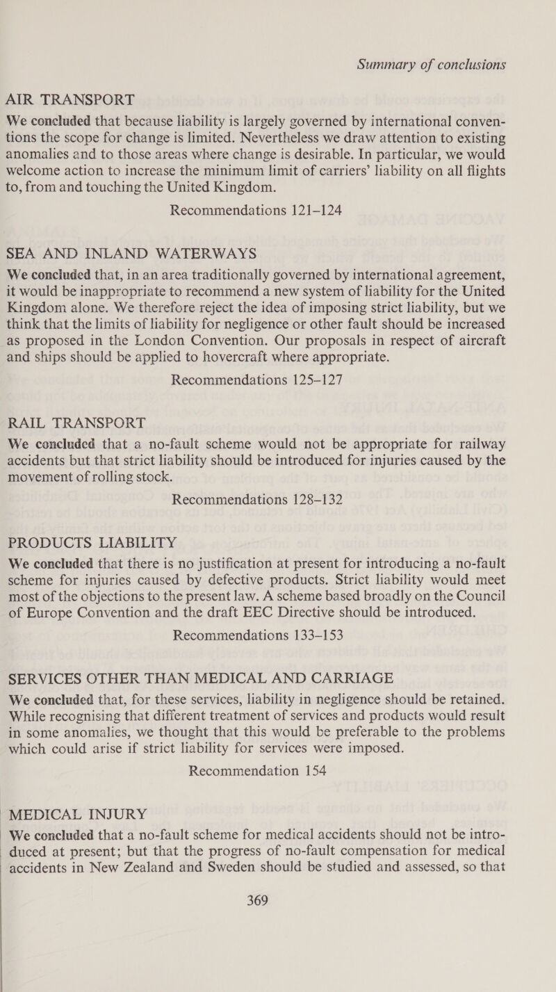 AIR TRANSPORT We concluded that because liability is largely governed by international conven- tions the scope for change is limited. Nevertheless we draw attention to existing anomalies and to those areas where change is desirable. In particular, we would welcome action to increase the minimum limit of carriers’ liability on all flights to, from and touching the United Kingdom. Recommendations 121-124 SEA AND INLAND WATERWAYS We concluded that, in an area traditionally governed by international agreement, it would be inappropriate to recommend a new system of liability for the United Kingdom alone. We therefore reject the idea of imposing strict liability, but we think that the limits of liability for negligence or other fault should be increased as proposed in the London Convention. Our proposals in respect of aircraft and ships should be applied to hovercraft where appropriate. Recommendations 125-127 RAIL TRANSPORT We concluded that a no-fault scheme would not be appropriate for railway accidents but that strict liability should be introduced for injuries caused by the movement of rolling stock. Recommendations 128-132 PRODUCTS LIABILITY We concluded that there is no justification at present for introducing a no-fault scheme for injuries caused by defective products. Strict liability would meet most of the objections to the present law. A scheme based broadly on the Council of Europe Convention and the draft EEC Directive should be introduced. Recommendations 133-153 SERVICES OTHER THAN MEDICAL AND CARRIAGE We concluded that, for these services, liability in negligence should be retained. While recognising that different treatment of services and products would result in some anomalies, we thought that this would be preferable to the problems which could arise if strict liability for services were imposed. Recommendation 154 ~MEDICAL INJURY We concluded that a no-fault scheme for medical accidents should not be intro- duced at present; but that the progress of no-fault compensation for medical accidents in New Zealand and Sweden should be studied and assessed, so that