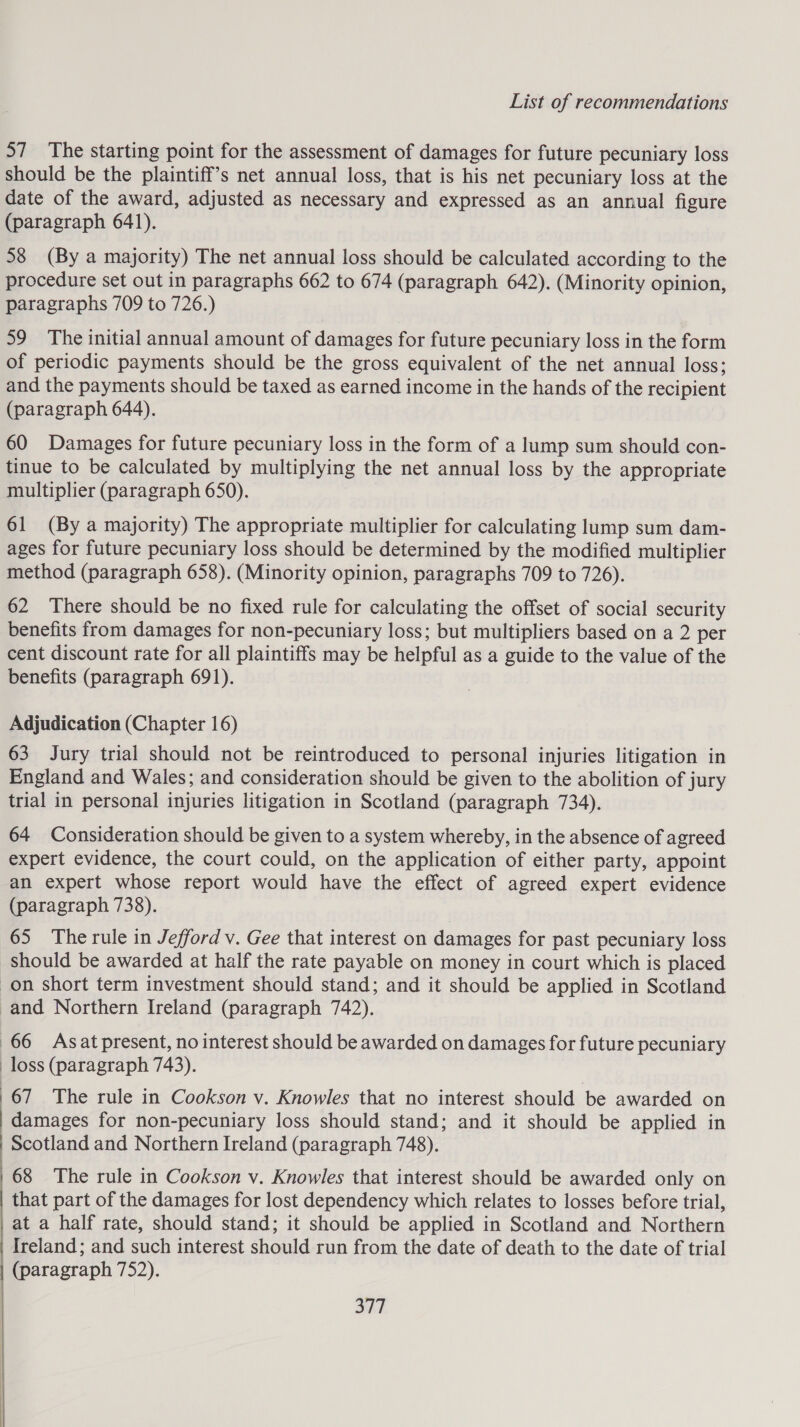 57 The starting point for the assessment of damages for future pecuniary loss should be the plaintiff’s net annual loss, that is his net pecuniary loss at the date of the award, adjusted as necessary and expressed as an annual figure (paragraph 641). 58 (By a majority) The net annual loss should be calculated according to the procedure set out in paragraphs 662 to 674 (paragraph 642). (Minority opinion, paragraphs 709 to 726.) 59 The initial annual amount of damages for future pecuniary loss in the form of periodic payments should be the gross equivalent of the net annual loss; and the payments should be taxed as earned income in the hands of the recipient (paragraph 644). 60 Damages for future pecuniary loss in the form of a lump sum should con- tinue to be calculated by multiplying the net annual loss by the appropriate multiplier (paragraph 650). 61 (By a majority) The appropriate multiplier for calculating lump sum dam- ages for future pecuniary loss should be determined by the modified multiplier method (paragraph 658). (Minority opinion, paragraphs 709 to 726). 62 There should be no fixed rule for calculating the offset of social security benefits from damages for non-pecuniary loss; but multipliers based on a 2 per cent discount rate for all plaintiffs may be helpful as a guide to the value of the benefits (paragraph 691). Adjudication (Chapter 16) 63 Jury trial should not be reintroduced to personal injuries litigation in England and Wales; and consideration should be given to the abolition of jury trial in personal injuries litigation in Scotland (paragraph 734). 64 Consideration should be given to a system whereby, in the absence of agreed expert evidence, the court could, on the application of either party, appoint an expert whose report would have the effect of agreed expert evidence (paragraph 738). 65 The rule in Jefford v. Gee that interest on damages for past pecuniary loss should be awarded at half the rate payable on money in court which is placed on short term investment should stand; and it should be applied in Scotland -and Northern Ireland (paragraph 742). 66 Asatpresent, no interest should be awarded on damages for future pecuniary loss (paragraph 743). 67 The rule in Cookson v. Knowles that no interest should be awarded on damages for non-pecuniary loss should stand; and it should be applied in Scotland and Northern Ireland (paragraph 748). 68 The rule in Cookson v. Knowles that interest should be awarded only on that part of the damages for lost dependency which relates to losses before trial, _at a half rate, should stand; it should be applied in Scotland and Northern Ireland; and such interest should run from the date of death to the date of trial (paragraph 752). She 