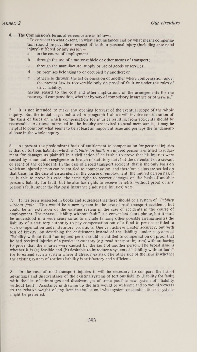 4. The Commission’s terms of reference are as follows: —. “To consider to what extent, in what circumstances and by what means compensa- tion should be payable in respect of death or personal injury (including ante-natal injury) suffered by any person — a __ in the course of employment: bs through the use of a motor-vehicle or other means of transport; -C through the manufacture, supply or use of goods or services; d on premises belonging to or occupied by another; or e . otherwise through the act or omission of another where compensation under the present law is recoverable only on proof of fault or under: the rules of strict liability, having regard to the cost and other implications of the arrangements for the recovery of compensation, whether by way of compulsory insurance or otherwise.” 5. It is not intended to make any opening forecast of the eventual scope of the whole inquiry. But the initial stages indicated in paragraph | above will involve consideration of the basis or bases on which compensation for injuries resulting from accidents should be recoverable. As those interested in the inquiry are invited to send memoranda, it may be helpful to point out what seems to be at least an important issue and perhaps the fundament- al issue in the whole inquiry. 6. At present the predominant basis of entitlement to compensation for personal injuries - is that of tortious liability, which is liability for fauit. An injured person is entitled to judge- ment for damages as plaintiff in a civil action if he is able to prove that his injuries were caused by some: fault (negligence or breach of statutory duty) of the defendant or a servant or agent of the defendant. In the case of a road transport accident, that is the only basis on which an injured person can be entitled to compensation, and therefore claims are settled on that basis. In. the case of an accident in the course of employment, the injured person has, if he is able to prove his case, the same right to recover damages on the basis of another person’s liability for fault, but he also has rights to receive benefits, without proof of any person’s fault, under the National Insurance (Industrial Injuries) Acts. 7. It has been suggested in books and addresses that there should be a system of ‘‘Tiability without fault.’’ This would be a new system in the case of roail transport accidents, but could be an extension of the existing system in the case of accidents in the course of employment. The phrase “‘liability without fault” is a convenient short phrase, but it must be understood in a wide sense so as to include (among other possible arrangements) the liability of a statutory authority to pay compensation out of a fund to persons entitled to such compensation under statutory provisions. One can achieve greater accuracy, but with loss of brevity, by describing the entitlement instead of the liability: under a system of “liability without fault” an injured person could be entitled to compensation on proof that he had received injuries of a particular category (e.g. road transport injuries) without having to prove that the injuries were caused by the fault of another person. The broad issue is whether it is (2) feasible and (b) desirable to introduce a system of “‘liability without fault” (or to extend such a system where it already exists). The other side of the issue is whether the existing system of tortious liability is satisfactory and sufficient. 8. In the case of road transport injuries it will be necessary to compare the list of advantages and disadvantages of the existing systems of tortious liability (liability for fault) with the list of advantages and disadvantages of some possible new system of “liability without fault’. Assistance in drawing up the lists would be welcome and so would views as to the relative weight of any item in the list and what system or combination of systems might be preferred.