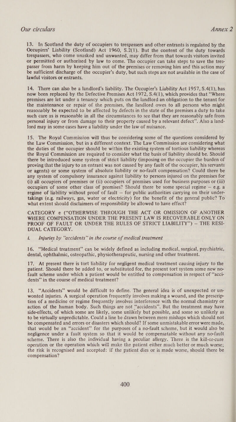 13. In Scotland the duty of occupiers to trespassers and other entrants is regulated by the Occupiers’ Liability (Scotland) Act 1960, S.2(1).. But the content of the duty towards trespassers, who come unasked and unwanted, may differ from that towards visitors invited or permitted or authorised by law to come. The occupier can take steps to save the tres- passer from harm by keeping him out of the premises or removing him and this action may’ be sufficient discharge of the occupier’s duty, but such steps are not available in the case of lawful visitors or entrants. 14. There can also be a landlord’s liability. The Occupier’s Liability Act 1957, S.4(1), has now been replaced by the Defective Premises Act 1972, S.4(1), which provides that ““Where premises are let under a tenancy which puts on the landlord an obligation to the tenant for the maintenance or repair of the premises, the landlord owes to all persons who might reasonably be expected to be affected by defects in the state of the premises a duty to take such care as is reasonable in all the circumstances to see that they are reasonably safe from personal injury or from damage to their property caused by a relevant defect’. Also a land- lord may in some cases have a liability under the law of nuisance. 15. The Royal Commission will thus be considering some of the questions considered by the Law Commission, but in a different context. The Law Commission are considering what the duties of the occupier should be within the existing system of tortious liability whereas the Royal Commission are required to consider what the basis of liability should be. Shouid there be introduced some system of strict liability (imposing on the occupier the burden of proving that the injury to an entrant was not caused by any fault of the occupier, his servants or agents) or some system of absolute liability or no-fault compensation? Could there be any system of compulsory insurance against liability to persons injured on the premises for (i) all occupiers of premises or (ii) occupiers of premises used for business purposes or (iil) occupiers of some other class of premises? Should there be some special regime — e.g. a regime of liability without proof of fault — for public authorities carrying on their under- takings (e.g. railways, gas, water or electricity) for the benefit of the general public? To what extent should disclaimers of responsibility be allowed to have effect? CATEGORY e (“OTHERWISE THROUGH THE ACT OR OMISSION OF ANOTHER WHERE COMPENSATION UNDER THE PRESENT LAW IS RECOVERABLE ONLY ON | PROOF OF FAULT OR UNDER THE RULES OF STRICT LIABILITY”) — THE RESI- DUAL CATEGORY. i. Injuries by “accidents” in the course of medical treatment 16. ‘‘Medical treatment’? can be widely defined as including medical, surgical, psychiatric, dental, ophthalmic, osteopathic, physiotherapeutic, nursing and other treatment. 17. At present there is tort liability for negligent medical treatment causing injury to the patient. Shoutd there be added to, or substituted for, the present tort system some new no- fault scheme under which a patient would be entitled to compensation in respect of ‘“‘acci- dents’ in the course of medical treatment? 13. “Accidents” would be difficult to define. The general idea is of unexpected or un- wonted injuries. A surgical operation frequently involves making a wound, and the prescrip- tion of a medicine or regime frequently involves interference with the normal chemistry or action of the human body. Such things are not “accidents”. But the treatment may have side-effects, of which some are likely, some unlikely but possible, and some so unlikely as to be virtually unpredictable. Could a line be drawn between mere mishaps which should not be compensated and errors or disasters which should? If some unmistakable error were made, that would be an “accident”? for the purposes of a no-fault scheme, but it would also be negligence under a fault system so that it would be compensatable without any no-fault scheme. There is also the individual having a peculiar allergy. There is the kill-or-cure operation or the operation which will make the patient either much better or much worse; the risk is recognised and accepted: if the patient dies or is made worse, should there be compensation?