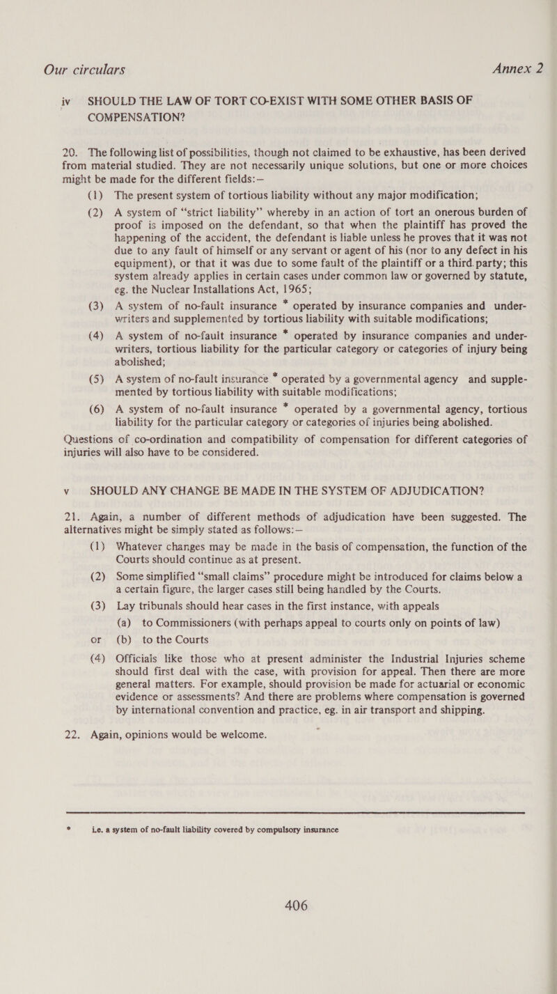 iv SHOULD THE LAW OF TORT CO-EXIST WITH SOME OTHER BASIS OF COMPENSATION? 20. The following list of possibilities, though not claimed to be exhaustive, has been derived from material studied. They are not necessarily unique solutions, but one or more choices might be made for the different fields:— (1) The present system of tortious liability without any major modification; (2) A system of “strict liability” whereby in an action of tort an onerous burden of proof is imposed on the defendant, so that when the plaintiff has proved the happening of the accident, the defendant is liable unless he proves that it was not due to any fault of himself or any servant or agent of his (nor to any defeet in his equipment), or that it was due to some fault of the plaintiff or a third. party; this system already applies in certain cases under common law or governed by statute, eg. the Nuclear Installations Act, 1965; (3) A system of no-fault insurance * operated by insurance companies and under- writers and supplemented by tortious liability with suitable modifications; (4) A system of no-fault insurance * operated by insurance companies and under- writers, tortious liability for the particular category or categories of injury being abolished; (5) Asystem of no-fault insurance * operated by a governmental agency and supple- mented by tortious liability with suitable modifications; (6) A system of no-fault insurance * operated by a governmental agency, tortious liability for the particular category or categories of injuries being abolished. Questions of co-ordination and compatibility of compensation for different categories of injuries will also have to be considered. v SHOULD ANY CHANGE BE MADE IN THE SYSTEM OF ADJUDICATION? 21. Again, a number of different methods of adjudication have been suggested. The alternatives might be simply stated as follows: — (1} Whatever changes may be made in the basis of compensation, the function of the Courts should continue as at present. (2) Some simplified “small claims” procedure might be introduced for claims below a a certain figure, the larger cases still being handled by the Courts. (3) Lay tribunals should hear cases in the first instance, with appeals (a) to Commissioners (with perhaps appeal to courts only on points of law) or (b) to the Courts (4) Officials like those who at present administer the Industrial Injuries scheme should first deal with the case, with provision for appeal. Then there are more general matters. For example, should provision be made for actuarial or economic evidence or assessments? And there are problems where compensation is governed by international convention and practice, eg. in air transport and shipping. 22. Again, opinions would be welcome.  ~ Le. a system of no-fault liability covered by compulsory insurance