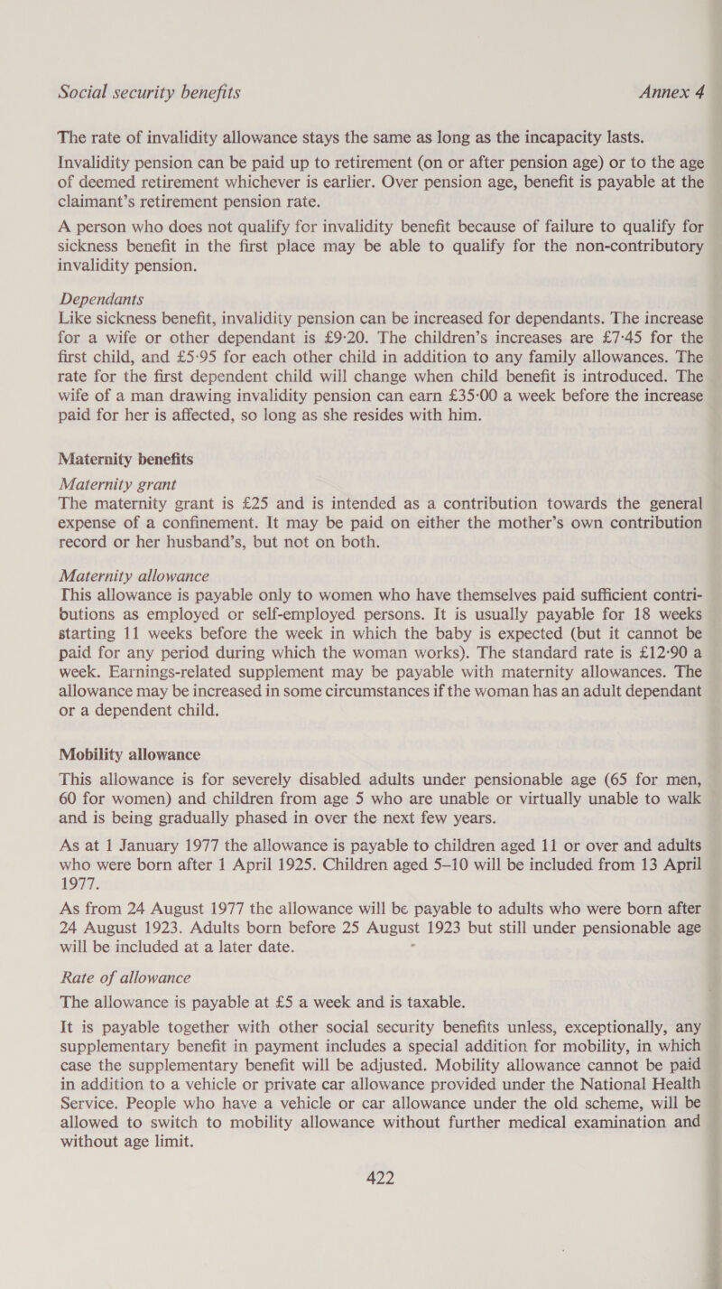 The rate of invalidity allowance stays the same as long as the incapacity lasts. Invalidity pension can be paid up to retirement (on or after pension age) or to the age of deemed retirement whichever is earlier. Over pension age, benefit is payable at the claimant’s retirement pension rate. A person who does not qualify for invalidity benefit because of failure to qualify for sickness benefit in the first place may be able to qualify for the non-contributory invalidity pension. Dependants Like sickness benefit, invalidity pension can be increased for dependants. The increase for a wife or other dependant is £9-20. The children’s increases are £7:-45 for the rate for the first dependent child will change when child benefit is introduced. The wife of a man drawing invalidity pension can earn £35-00 a week before the increase paid for her is affected, so long as she resides with him. Maternity benefits Maternity grant The maternity grant is £25 and is intended as a contribution towards the general expense of a confinement. It may be paid on either the mother’s own contribution record or her husband’s, but not on both. Maternity allowance This allowance is payable only to women who have themselves paid sufficient contri- butions as employed or self-employed persons. It is usually payable for 18 weeks starting 11 weeks before the week in which the baby is expected (but it cannot be paid for any period during which the woman works). The standard rate is £12:90 a week. Earnings-related supplement may be payable with maternity allowances. The allowance may be increased in some circumstances if the woman has an adult dependant or a dependent child. Mobility allowance This allowance is for severely disabled adults under pensionable age (65 for men, 60 for women) and children from age 5 who are unable or virtually unable to walk and is being gradually phased in over the next few years. As at 1 January 1977 the allowance is payable to children aged 11 or over and adults who were born after 1 April 1925. Children aged 5-10 will be included from 13 April 1977. As from 24 August 1977 the allowance will be payable to adults who were born after 24 August 1923. Adults born before 25 SS 1923 but still under pensionable age will be included at a later date. Rate of allowance The allowance is payable at £5 a week and is taxable. It is payable together with other social security benefits unless, exceptionally, any supplementary benefit in payment includes a special addition for mobility, in which case the supplementary benefit will be adjusted. Mobility allowance cannot be paid in addition to a vehicle or private car allowance provided under the National Health allowed to switch to mobility allowance without further medical examination and without age limit.