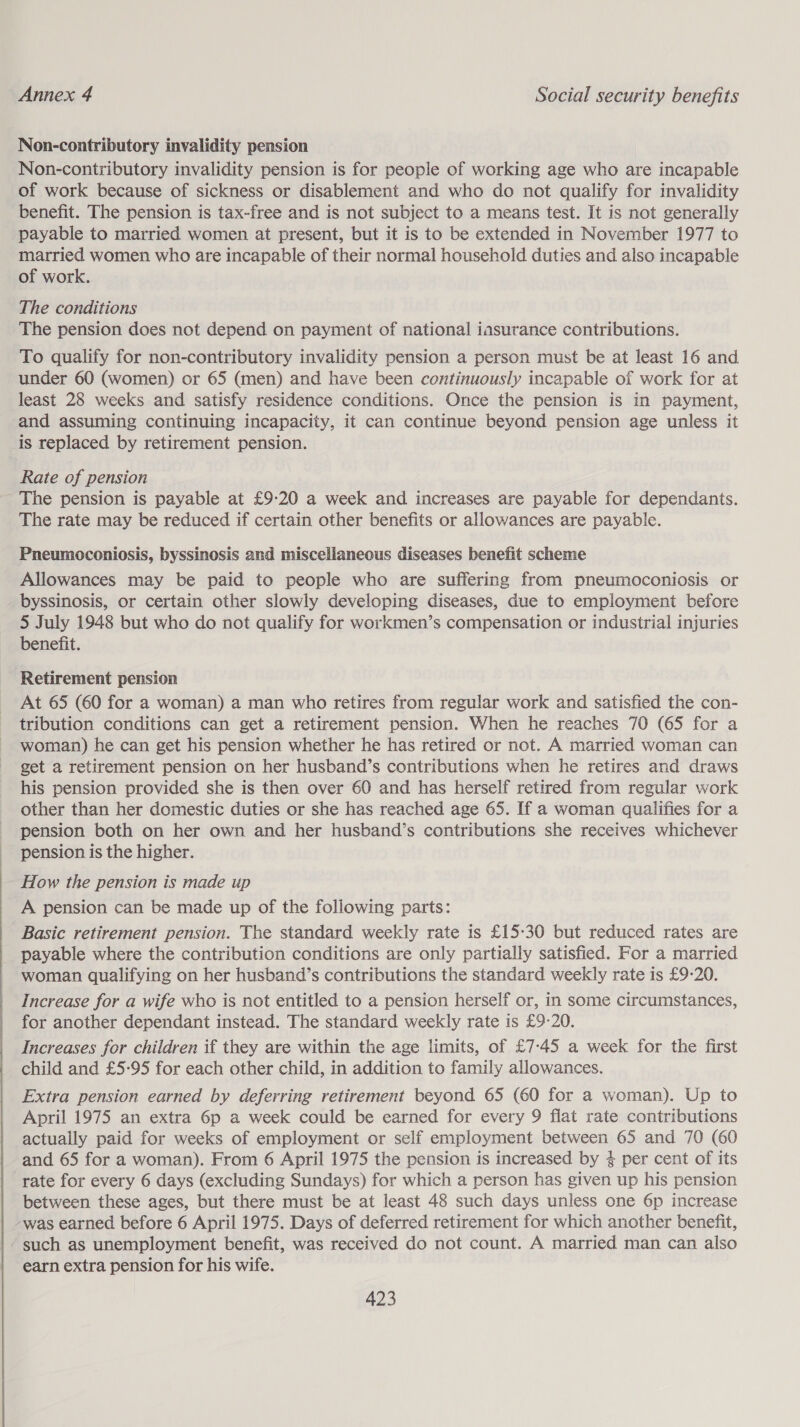  Non-contributory invalidity pension Non-contributory invalidity pension is for people of working age who are incapable of work because of sickness or disablement and who do not qualify for invalidity benefit. The pension is tax-free and is not subject to a means test. It is not generally payable to married women at present, but it is to be extended in November 1977 to married women who are incapable of their normal household duties and also incapable of work. The conditions The pension does not depend on payment of national iasurance contributions. To qualify for non-contributory invalidity pension a person must be at least 16 and under 60 (women) or 65 (men) and have been continuously incapable of work for at least 28 weeks and satisfy residence conditions. Once the pension is in payment, and assuming continuing incapacity, it can continue beyond pension age unless it is replaced by retirement pension. Rate of pension The pension is payable at £9-20 a week and increases are payable for dependants. The rate may be reduced if certain other benefits or allowances are payable. Pneumoconiosis, byssinosis and miscelianeous diseases benefit scheme Allowances may be paid to people who are suffering from pneumoconiosis or byssinosis, or certain other slowly developing diseases, due to employment before 5 July 1948 but who do not qualify for workmen’s compensation or industrial injuries benefit. Retirement pension At 65 (60 for a woman) a man who retires from regular work and satisfied the con- tribution conditions can get a retirement pension. When he reaches 70 (65 for a woman) he can get his pension whether he has retired or not. A married woman can get a retirement pension on her husband’s contributions when he retires and draws his pension provided she is then over 60 and has herself retired from regular work other than her domestic duties or she has reached age 65. If a woman qualifies for a pension both on her own and her husband’s contributions she receives whichever pension is the higher. How the pension is made up A pension can be made up of the following parts: Basic retirement pension. The standard weekly rate is £15-30 but reduced rates are payable where the contribution conditions are only partially satisfied. For a married woman qualifying on her husband’s contributions the standard weekly rate is £9-20. Increase for a wife who is not entitled to a pension herself or, in some circumstances, for another dependant instead. The standard weekly rate is £9-20. Increases for children if they are within the age limits, of £7:-45 a week for the first child and £5-95 for each other child, in addition to family allowances. Extra pension earned by deferring retirement beyond 65 (60 for a woman). Up to April 1975 an extra 6p a week could be earned for every 9 flat rate contributions actually paid for weeks of employment or self employment between 65 and 70 (60 and 65 for a woman). From 6 April 1975 the pension is increased by 4 per cent of its rate for every 6 days (excluding Sundays) for which a person has given up his pension between these ages, but there must be at least 48 such days unless one 6p increase -was earned before 6 April 1975. Days of deferred retirement for which another benefit, - such as unemployment benefit, was received do not count. A married man can also earn extra pension for his wife.