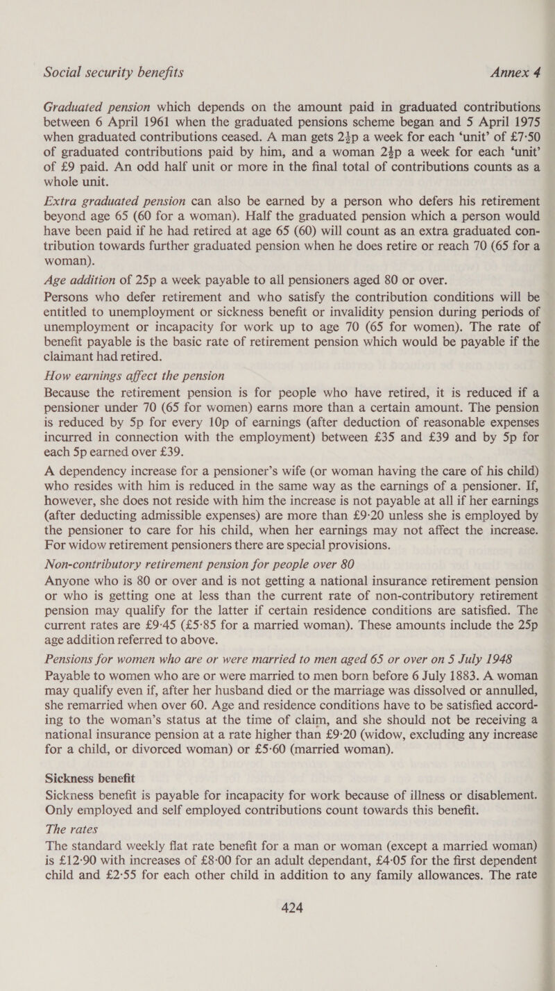 Graduated pension which depends on the amount paid in graduated contributions between 6 April 1961 when the graduated pensions scheme began and 5 April 1975 when graduated contributions ceased. A man gets 24p a week for each ‘unit’ of £7:50 of graduated contributions paid by him, and a woman 24p a week for each ‘unit’ of £9 paid. An odd half unit or more in the final total of contributions counts as a whole unit. Extra graduated pension can also be earned by a person who defers his retirement beyond age 65 (60 for a woman). Half the graduated pension which a person would have been paid if he had retired at age 65 (60) will count as an extra graduated con- tribution towards further graduated pension when he does retire or reach 70 (65 for a woman). Age addition of 25p a week payable to all pensioners aged 80 or over. Persons who defer retirement and who satisfy the contribution conditions will be entitled to unemployment or sickness benefit or invalidity pension during periods of unemployment or incapacity for work up to age 70 (65 for women). The rate of benefit payable is the basic rate of retirement pension which would be payable if the claimant had retired. How earnings affect the pension Because the retirement pension is for people who have retired, it is reduced if a pensioner under 70 (65 for women) earns more than a certain amount. The pension is reduced by 5p for every 10p of earnings (after deduction of reasonable expenses incurred in connection with the employment) between £35 and £39 and by 5p for each 5p earned over £39. A dependency increase for a pensioner’s wife (or woman having the care of his child) who resides with him is reduced in the same way as the earnings of a pensioner. If, however, she does not reside with him the increase is not payable at all if her earnings (after deducting admissible expenses) are more than £9-20 unless she is employed by the pensioner to care for his child, when her earnings may not affect the increase. For widow retirement pensioners there are special provisions. Non-contributory retirement pension for people over 80 Anyone who is 80 or over and is not getting a national insurance retirement pension or who is getting one at less than the current rate of non-contributory retirement pension may qualify for the latter if certain residence conditions are satisfied. The current rates are £9-45 (£5:85 for a married woman). These amounts include the 25p age addition referred to above. Pensions for women who are or were married to men aged 65 or over on 5 July 1948 Payable to women who are or were married to men born before 6 July 1883. A woman may qualify even if, after her husband died or the marriage was dissolved or annulled, she remarried when over 60. Age and residence conditions have to be satisfied accord- ing to the woman’s status at the time of claim, and she should not be receiving a national insurance pension at a rate higher than £9:20 (widow, excluding any increase for a child, or divorced woman) or £5-60 (married woman). Sickness benefit Sickness benefit is payable for incapacity for work because of illness or disablement. Only employed and self employed contributions count towards this benefit. The rates The standard weekly flat rate benefit for a man or woman (except a married woman) is £12-90 with increases of £8-00 for an adult dependant, £4-05 for the first dependent child and £2°55 for each other child in addition to any family allowances. The rate 424 rite ate