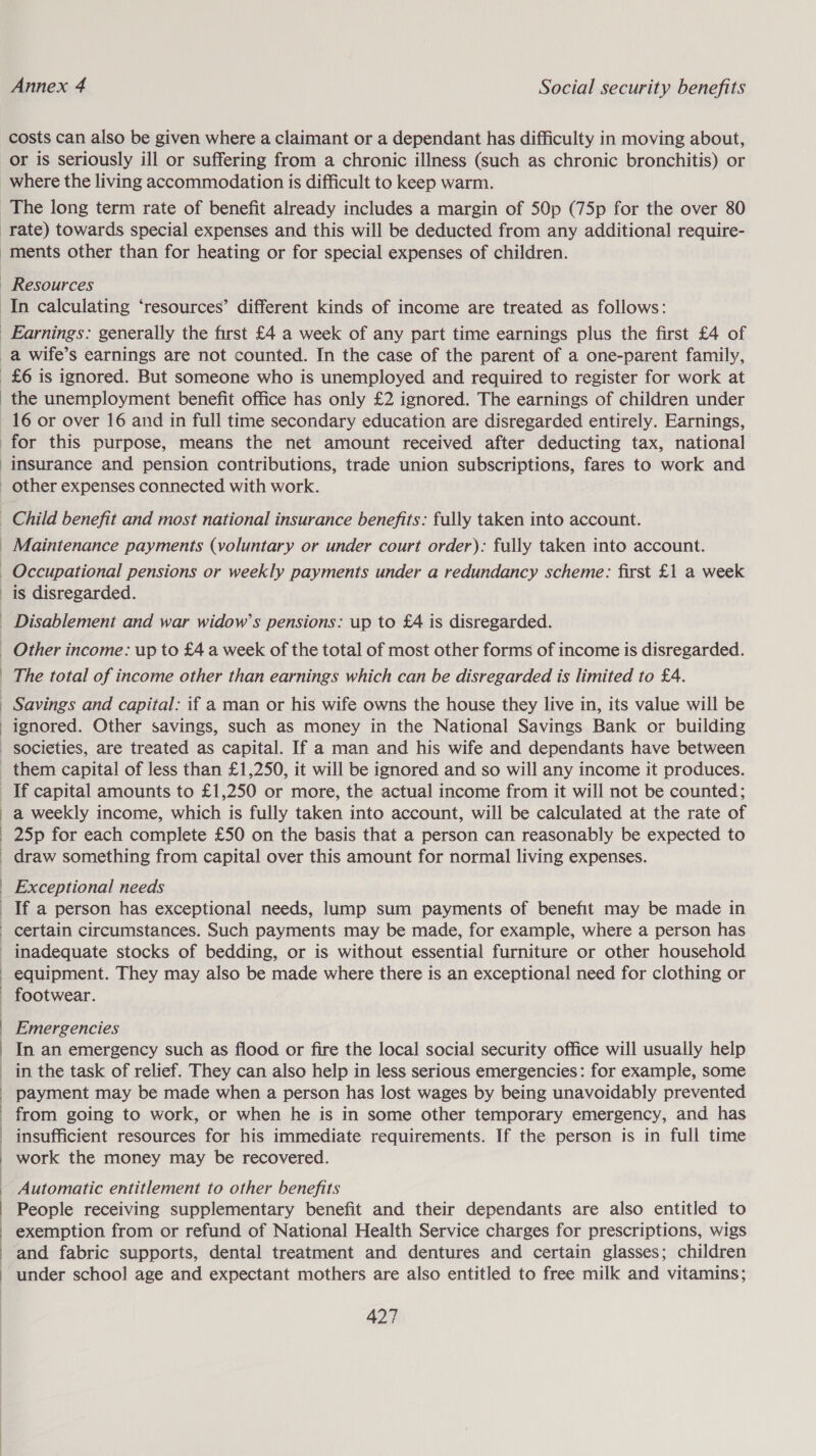 costs can also be given where a claimant or a dependant has difficulty in moving about, rate) towards special expenses and this will be deducted from any additional require- ments other than for heating or for special expenses of children. Resources £6 is ignored. But someone who is unemployed and required to register for work at the unemployment benefit office has only £2 ignored. The earnings of children under 16 or over 16 and in full time secondary education are disregarded entirely. Earnings, for this purpose, means the net amount received after deducting tax, national insurance and pension contributions, trade union subscriptions, fares to work and other expenses connected with work. Maintenance payments (voluntary or under court order): fully taken into account. is disregarded. The total of income other than earnings which can be disregarded is limited to £4. Savings and capital: if a man or his wife owns the house they live in, its value will be ignored. Other savings, such as money in the National Savings Bank or building  If capital amounts to £1,250 or more, the actual income from it will not be counted; a weekly income, which is fully taken into account, will be calculated at the rate of draw something from capital over this amount for normal living expenses. Exceptional needs certain circumstances. Such payments may be made, for example, where a person has inadequate stocks of bedding, or is without essential furniture or other household equipment. They may also be made where there is an exceptional need for clothing or footwear. Emergencies In an emergency such as flood or fire the local social security office will usually help in the task of relief. They can also help in less serious emergencies: for example, some payment may be made when a person has lost wages by being unavoidably prevented from going to work, or when he is in some other temporary emergency, and has insufficient resources for his immediate requirements. If the person is in full time work the money may be recovered. Automatic entitlement to other benefits People receiving supplementary benefit and their dependants are also entitled to exemption from or refund of National Health Service charges for prescriptions, wigs and fabric supports, dental treatment and dentures and certain glasses; children under school age and expectant mothers are also entitled to free milk and vitamins;