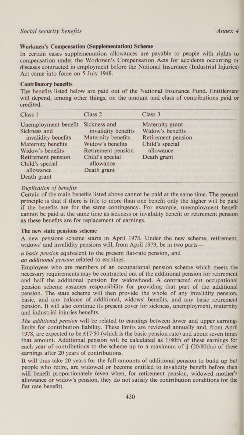 Workmen’s Compensation (Supplementation) Scheme In certain cases supplemeniation allowances are payable to people with rights to compensation under the Workmen’s Compensation Acts for accidents occurring or diseases contracted in employment before the National Insurance (Industrial Injuries) Act came into force on 5 July 1948. Contributory benefits The benefits listed below are paid out of the National Insurance Fund. Entitlement will depend, among other things, on the amount and class of contributions paid or credited.    Class 1 Class 2 Class 3 Unemployment benefit Sickness and Maternity grant Sickness and invalidity benefits Widow’s benefits invalidity benefits Maternity benefits Retirement pension Maternity benefits Widow’s benefits Child’s special Widow’s benefits Retirement pension allowance Retirement pension Child’s special Death grant Child’s special allowance allowance Death grant Death grant   Duplication of benefits Certain of the main benefits listed above cannot be paid at the same time. The general principle is that if there is title to more than one benefit only the higher will be paid if the benefits are for the same contingency. For example, unemployment benefit cannot be paid at the same time as sickness or invalidity benefit or retirement pension as these benefits are for replacement of earnings. The new state pensions scheme A new pensions scheme starts in April 1978. Under the new scheme, retirement, widows’ and invalidity pensions will, from April 1979, be in two parts— a basic pension equivalent to the present flat-rate pension, and an additional pension related to earnings. Employees who are members of an occupational pension scheme which meets the necessary requirements may be contracted out of the additional pension for retirement and half the additional pension for widowhood. A contracted out occupational pension scheme assumes responsibility for providing that part of the additional pension. The state scheme will then provide the whole of any invalidity pension, basic, and any balance of additional, widows’ benefits, and any basic retirement pension. It will also continue its present cover for sickness, unemployment, maternity and industrial injuries benefits. The additional pension will be related to earnings between lower and upper earnings limits for contribution liability. These limits are reviewed annually and, from April 1978, are expected to be £17-50 (which is the basic pension rate) and about seven times that amount. Additional pension will be calculated as 1/80th of these earnings for each year of contributions to the scheme up to a maximum of + (20/80ths) of these earnings after 20 years of contributions. It will thus take 20 years for the full amounts of additional pension to build up but people who retire, are widowed or become entitled to invalidity benefit before then will benefit proportionately (even when, for retirement pension, widowed mother’s allowance or widow’s pension, they do not satisfy the contribution conditions for the flat rate benefit).
