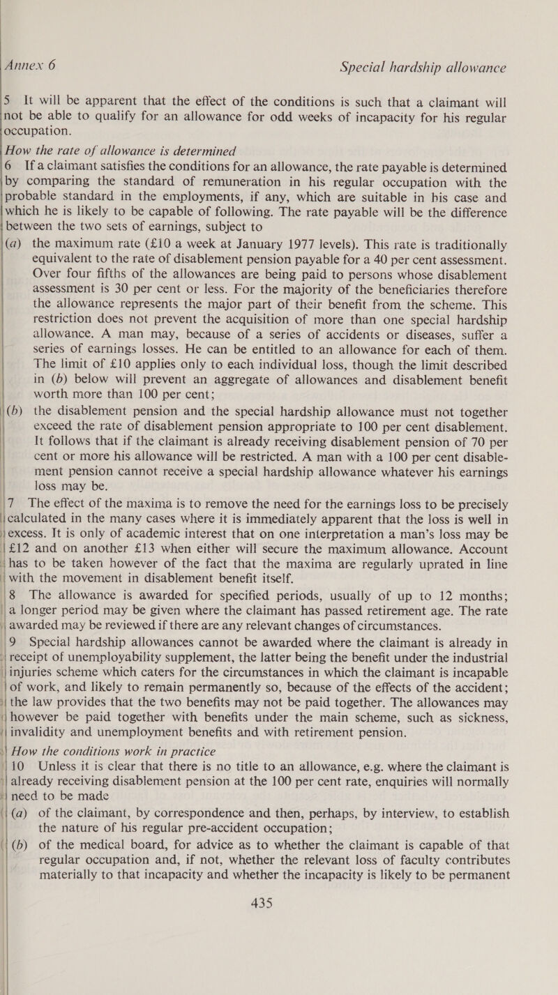 5 It will be apparent that the effect of the conditions is such that a claimant will not be able to qualify for an allowance for odd weeks of incapacity for his regular occupation. How the rate of allowance is determined 6 Ifaclaimant satisfies the conditions for an allowance, the rate payable is determined by comparing the standard of remuneration in his regular occupation with the probable standard in the employments, if any, which are suitable in his case and which he is likely to be capable of following. The rate payable will be the difference ‘between the two sets of earnings, subject to (a) the maximum rate (£10 a week at January 1977 levels). This rate is traditionally | equivalent to the rate of disablement pension payable for a 40 per cent assessment. Over four fifths of the allowances are being paid to persons whose disablement assessment is 30 per cent or less. For the majority of the beneficiaries therefore the allowance represents the major part of their benefit from the scheme. This restriction does not prevent the acquisition of more than one special hardship | allowance. A man may, because of a series of accidents or diseases, suffer a | series Of earnings losses. He can be entitled to an allowance for each of them. | The limit of £10 applies only to each individual loss, though the limit described |  in (6) below will prevent an aggregate of allowances and disablement benefit worth more than 100 per cent; \(b) the disablement pension and the special hardship allowance must not together exceed the rate of disablement pension appropriate to 100 per cent disablement. It follows that if the claimant is already receiving disablement pension of 70 per cent or more his allowance will be restricted. A man with a 100 per cent disable- ment pension cannot receive a special hardship allowance whatever his earnings | loss may be. 7 The effect of the maxima is to remove the need for the earnings loss to be precisely icalculated in the many cases where it is immediately apparent that the loss is well in excess. It is only of academic interest that on one interpretation a man’s loss may be | £12 and on another £13 when either will secure the maximum allowance. Account ihas to be taken however of the fact that the maxima are regularly uprated in line | with the movement in disablement benefit itself. 8 The allowance is awarded for specified periods, usually of up to 12 months; | a longer period may be given where the claimant has passed retirement age. The rate | awarded may be reviewed if there are any relevant changes of circumstances. 9 Special hardship allowances cannot be awarded where the claimant is already in ‘| receipt of unemployability supplement, the latter being the benefit under the industrial | injuries scheme which caters for the circumstances in which the claimant is incapable }of work, and likely to remain permanently so, because of the effects of the accident; | the law provides that the two benefits may not be paid together. The allowances may \}however be paid together with benefits under the main scheme, such as sickness, ‘|invalidity and unemployment benefits and with retirement pension. »| How the conditions work in practice 1/10 Unless it is clear that there is no title to an allowance, e.g. where the claimant is '| already receiving disablement pension at the 100 per cent rate, enquiries will normally ‘/ need to be made i (@) of the claimant, by correspondence and then, perhaps, by interview, to establish the nature of his regular pre-accident occupation; (| '(b) of the medical board, for advice as to whether the claimant is capable of that regular occupation and, if not, whether the relevant loss of faculty contributes materially to that incapacity and whether the incapacity is likely to be permanent     435 