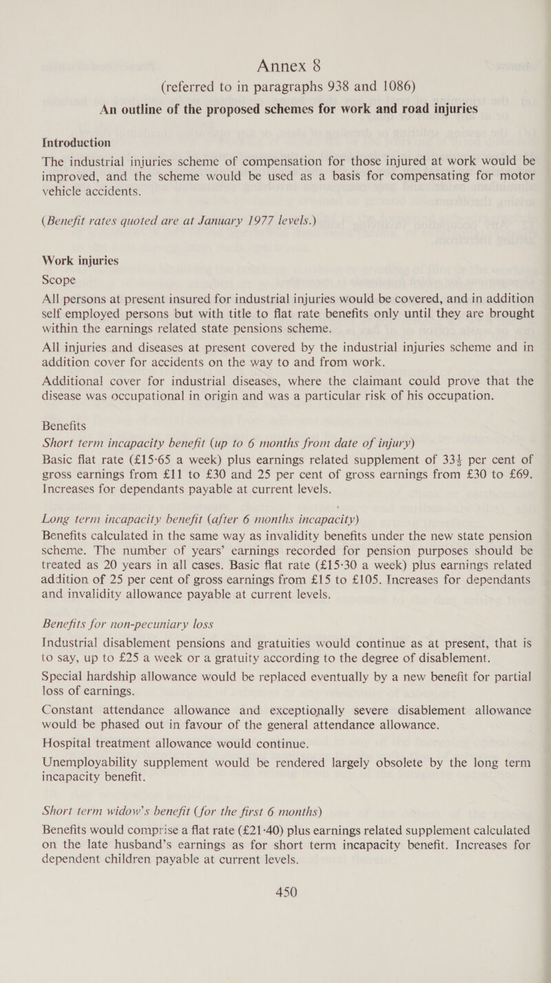 (referred to in paragraphs 938 and 1086) An outline of the proposed schemes for work and road injuries Introduction The industrial injuries scheme of compensation for those injured at work would be improved, and the scheme would be used as a basis for compensating for motor vehicle accidents. (Benefit rates quoted are at January 1977 levels.) Work injuries Scope All persons at present insured for industrial injuries would be covered, and in addition self employed persons but with title to flat rate benefits only until they are brought within the earnings related state pensions scheme. All injuries and diseases at present covered by the industrial injuries scheme and in addition cover for accidents on the way to and from work. Additional cover for industrial diseases, where the claimant could prove that the disease was occupational in origin and was a particular risk of his occupation. Benefits Short term incapacity benefit (up to 6 months from date of injury) Basic flat rate (£15-65 a week) plus earnings related supplement of 334 per cent of gross earnings from £11 to £30 and 25 per cent of gross earnings from £30 to £69. Increases for dependants payable at current levels. Long term incapacity benefit (after 6 months incapacity) Benefits calculated in the same way as invalidity benefits under the new state pension scheme. The number of years’ earnings recorded for pension purposes should be treated as 20 years in all cases. Basic flat rate (£15:30 a week) plus earnings related addition of 25 per cent of gross earnings from £15 to £105. Increases for dependants and invalidity allowance payable at current levels. Benefits for non-pecuniary loss Industrial disablement pensions and gratuities would continue as at present, that is to say, up to £25 a week or a gratuity according to the degree of disablement. Special hardship allowance would be replaced eventually by a new benefit for partial loss of earnings. Constant attendance allowance and exceptionally severe disablement allowance would be phased out in favour of the general attendance allowance. Hospital treatment allowance would continue. Unemployability supplement would be rendered largely obsolete by the long term incapacity benefit. Short term widow's benefit (for the first 6 months) Benefits would comprise a flat rate (£21-40) plus earnings related supplement calculated on the late husband’s earnings as for short term incapacity benefit. Increases for dependent children payable at current levels.