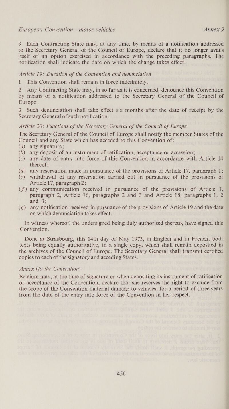 3 Each Contracting State may, at any time, by means of a notification addressed to the Secretary General of the Council of Europe, declare that it no longer avails itself of an option exercised in accordance with the preceding paragraphs. The notification shall indicate the date on which the change takes effect. Article 19: Duration of the Convention and denunciation 1 This Convention shall remain in force indefinitely. 2 Any Contracting State may, in so far as it is concerned, denounce this Convention by means of a notification addressed to the Secretary General of the Council of Europe. 3 Such denunciation shall take effect six months after the date of receipt by the Secretary General of such notification. Article 20: Functions of the Secretary General of the Council of Europe The Secretary General of the Council of Europe shall notify the member States of the Council and any State which has acceded to this Convention of: (a) any signature; (b) any deposit of an instrument of ratification, acceptance or accession; (c) any date of entry into force of this Convention in accordance with Article 14 thereof; (d) any reservation made in pursuance of the provisions of Article 17, paragraph 1; (e) withdrawal of any reservation carried out in pursuance of the provisions of Article 17, paragraph 2; (f) any communication received in pursuance of the provisions of Article 1, paragraph 2, Article 16, paragraphs 2 and 3 and Article 18, paragraphs 1, 2 and 3; (g) any notification received in pursuance of the provisions of Article 19 and the date on which denunciation takes effect. In witness whereof, the undersigned being duly authorised thereto, have signed this ~ Convention. Done at Strasbourg, this 14th day of May 1973, in English and in French, both texts being equally authoritative, in a single copy, which shall remain deposited in the archives of the Council of Europe. The Secretary General shall transmit certified copies to each of the signatory and acceding States. Annex (to the Convention) Belgium may, at the time of signature or when depositing its instrument of ratification or acceptance of the Convention, declare that she reserves the right to exclude from the scope of the Convention material damage to vehicles, for a period of three years from the date of the entry into force of the Convention in her respect.