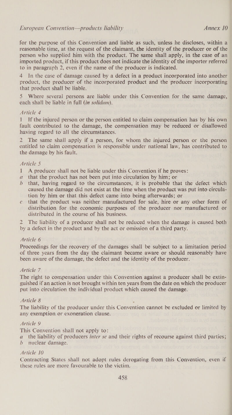 for the purpose of this Convention and liable as such, unless he discloses, within a reasonable time, at the request of the claimant, the identity of the producer or of the person who supplied him with the product. The same shall apply, in the case of an imported product, if this product does not indicate the identity of the importer referred to in paragraph 2, even if the name of the producer is indicated. 4 In the case of damage caused by a defect in a product incorporated into another product, the producer of the incorporated product and the producer incorporating that product shall be liable. 5 Where several persons are liable under this Convention for the same damage, each shall be liable in full (in solidum). Article 4 1 If the injured person or the person entitled to claim compensation has by his own fault contributed to the damage, the compensation may be reduced or disallowed having regard to all the circumstances. 2 The same shall apply if a person, for whom the injured person or the person entitled to claim compensation is responsible under national law, has contributed to the damage by his fault. Article 5 1 A producer shall not be liable under this Convention if he proves: a that the product has not been put into circulation by him; or b that, having regard to the circumstances, it is probable that the defect which caused the damage did not exist at the time when the product was put into circula- tion by him or that this defect came into being afterwards; or c that the product was neither manufactured for sale, hire or any other form of distribution for the economic purposes of the producer nor manufactured or distributed in the course of his business. 2 The liability of a producer shall not be reduced when the damage is caused both by a defect in the product and by the act or omission of a third party. Article 6 Proceedings for the recovery of the damages shall be subject to a limitation period of three years from the day the claimant became aware or should reasonably have been aware of the damage, the defect and the identity of the producer. Article 7 The right to compensation under this Convention against a producer shall be extin- guished if an action is not brought within ten years from the date on which the producer put into circulation the individual product which caused the damage. Article 8 ‘ The liability of the producer under this Convention cannot be excluded or limited by any exemption or exoneration clause. Article 9 This Convention shall not apply to: a_ the liability of producers inter se and their rights of recourse against third parties; b nuclear damage. Article 10 Contracting States shall not adopt rules derogating from this Convention, even if these rules are more favourable to the victim.