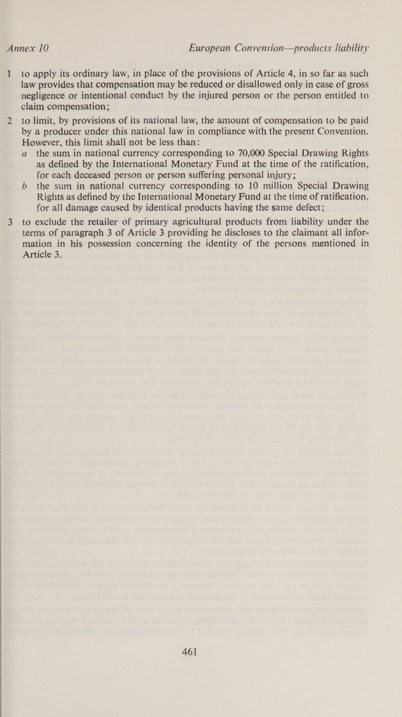  1 to apply its ordinary law, in place of the provisions of Article 4, in so far as such law provides that compensation may be reduced or disallowed only in case of gross negligence or intentional conduct by the injured person or the person entitled to claim compensation ; to limit, by provisions of its national law, the amount of compensation to be paid by a producer under this national law in compliance with the present Convention. However, this limit shall not be less than: a the sum in national currency corresponding to 70,000 Special Drawing Rights as defined by the International Monetary Fund at the time of the ratification, for each deceased person or person suffering personal injury; b the sum in national currency corresponding to 10 million Special Drawing Rights as defined by the International Monetary Fund at the time of ratification, for all damage caused by identical products having the same defect; to exclude the retailer of primary agricultural products from liability under the terms of paragraph 3 of Article 3 providing he discloses to the claimant all infor- mation in his possession concerning the identity of the persons mentioned in Article 3.