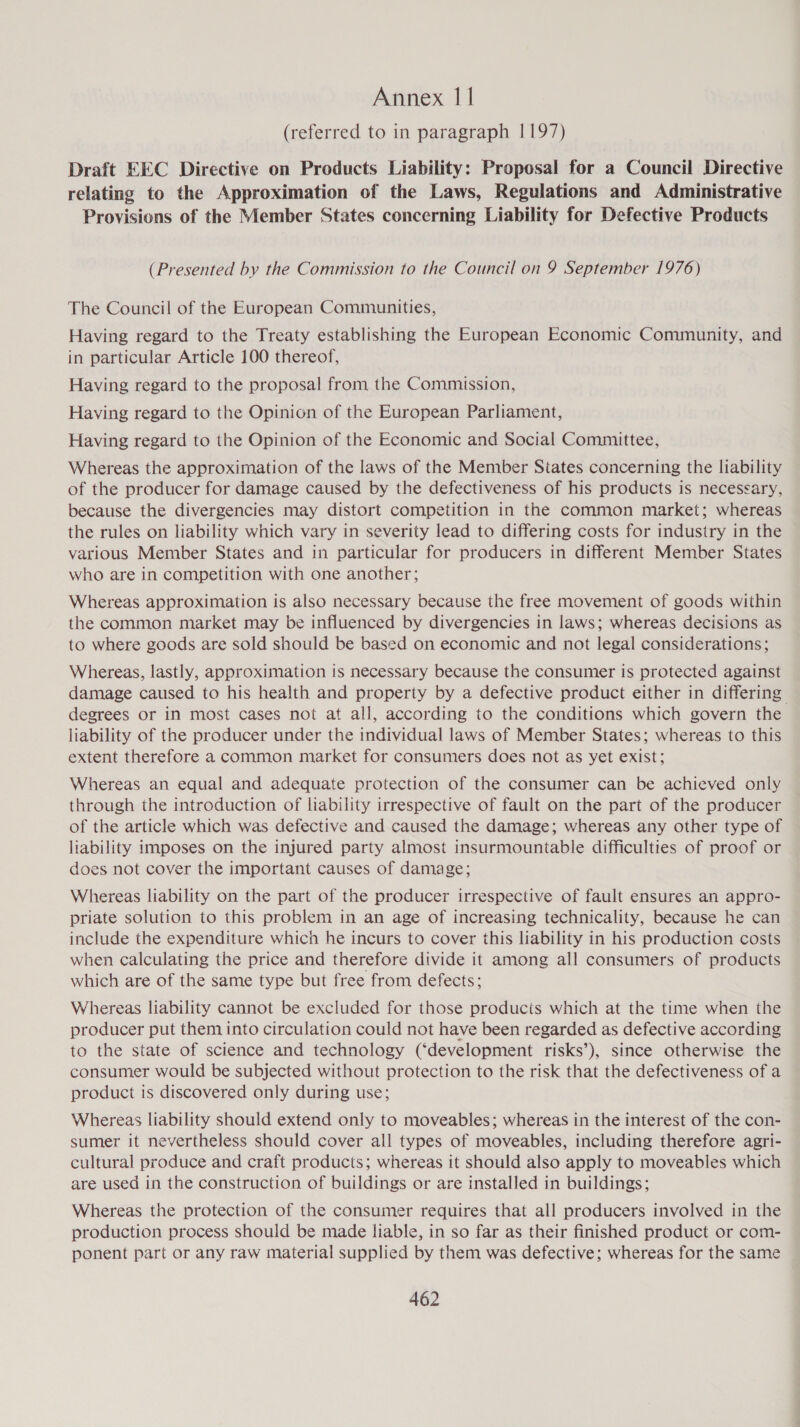 (referred to in paragraph 1197) Draft EEC Directive on Products Liability: Proposal for a Council Directive relating to the Approximation of the Laws, Regulations and Administrative Provisions of the Member States concerning Liability for Defective Products (Presented by the Commission to the Council on 9 September 1976) The Council of the European Communities, Having regard to the Treaty establishing the European Economic Community, and in particular Article 100 thereof, Having regard to the proposal from the Commission, Having regard to the Opinion of the European Parliament, Having regard to the Opinion of the Economic and Social Committee, Whereas the approximation of the laws of the Member States concerning the liability of the producer for damage caused by the defectiveness of his products is necessary, because the divergencies may distort competition in the common market; whereas the rules on liability which vary in severity lead to differing costs for industry in the various Member States and in particular for producers in different Member States who are in competition with one another; Whereas approximation is also necessary because the free movement of goods within the common market may be influenced by divergencies in laws; whereas decisions as to where goods are sold should be based on economic and not legal considerations; Whereas, lastly, approximation is necessary because the consumer is protected against damage caused to his health and property by a defective product either in differing degrees or in most cases not at all, according to the conditions which govern the liability of the producer under the individual laws of Member States; whereas to this extent therefore a common market for consumers does not as yet exist; Whereas an equal and adequate protection of the consumer can be achieved only through the introduction of liability irrespective of fault on the part of the producer of the article which was defective and caused the damage; whereas any other type of liability imposes on the injured party almost insurmountable difficulties of proof or does not cover the important causes of damage; Whereas liability on the part of the producer irrespective of fault ensures an appro- priate solution to this problem in an age of increasing technicality, because he can include the expenditure which he incurs to cover this liability in his production costs when calculating the price and therefore divide it among all consumers of products which are of the same type but free from defects; Whereas liability cannot be excluded for those products which at the time when the producer put them into circulation could not have been regarded as defective according to the state of science and technology (‘development risks’), since otherwise the consumer would be subjected without protection to the risk that the defectiveness of a product is discovered only during use; Whereas liability should extend only to moveables; whereas in the interest of the con- sumer it nevertheless should cover all types of moveables, including therefore agri- cultural produce and craft products; whereas it should also apply to moveables which are used in the construction of buildings or are installed in buildings; Whereas the protection of the consumer requires that all producers involved in the production process should be made liable, in so far as their finished product or com- ponent part or any raw material supplied by them was defective; whereas for the same