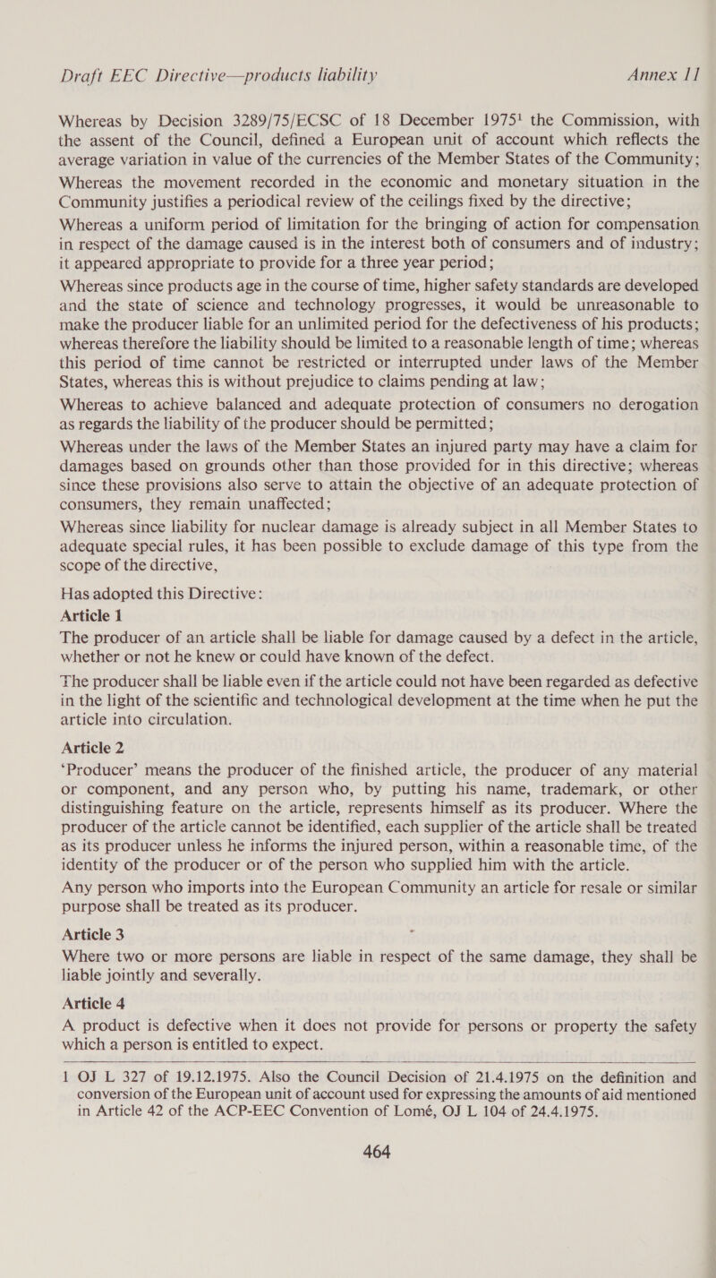 Draft EEC Directive—products liability Annex 11 Whereas by Decision 3289/75/ECSC of 18 December 1975! the Commission, with the assent of the Council, defined a European unit of account which reflects the average variation in value of the currencies of the Member States of the Community; Whereas the movement recorded in the economic and monetary situation in the Community justifies a periodical review of the ceilings fixed by the directive; Whereas a uniform period of limitation for the bringing of action for compensation in respect of the damage caused is in the interest both of consumers and of industry; it appeared appropriate to provide for a three year period; Whereas since products age in the course of time, higher safety standards are developed and the state of science and technology progresses, it would be unreasonable to make the producer liable for an unlimited period for the defectiveness of his products; whereas therefore the liability should be limited to a reasonable length of time; whereas this period of time cannot be restricted or interrupted under laws of the Member States, whereas this is without prejudice to claims pending at law; Whereas to achieve balanced and adequate protection of consumers no derogation as regards the liability of the producer should be permitted ; Whereas under the laws of the Member States an injured party may have a claim for damages based on grounds other than those provided for in this directive; whereas since these provisions also serve to attain the objective of an adequate protection of consumers, they remain unaffected; Whereas since liability for nuclear damage is already subject in all Member States to adequate special rules, it has been possible to exclude damage of this type from the scope of the directive, Has adopted this Directive: Article 1 The producer of an article shall be liable for damage caused by a defect in the article, whether or not he knew or could have known of the defect. The producer shall be liable even if the article could not have been regarded as defective in the light of the scientific and technological development at the time when he put the article into circulation. Article 2 ‘Producer’ means the producer of the finished article, the producer of any material or component, and any person who, by putting his name, trademark, or other distinguishing feature on the article, represents himself as its producer. Where the producer of the article cannot be identified, each supplier of the article shall be treated as its producer unless he informs the injured person, within a reasonable time, of the identity of the producer or of the person who supplied him with the article. Any person who imports into the European Community an article for resale or similar purpose shall be treated as its producer. Article 3 7 Where two or more persons are liable in respect of the same damage, they shall be liable jointly and severally. Article 4 A product is defective when it does not provide for persons or property the safety which a person is entitled to expect.    1 OJ L 327 of 19.12.1975. Also the Council Decision of 21.4.1975 on the definition and conversion of the European unit of account used for expressing the amounts of aid mentioned in Article 42 of the ACP-EEC Convention of Lomé, OJ L 104 of 24.4.1975.