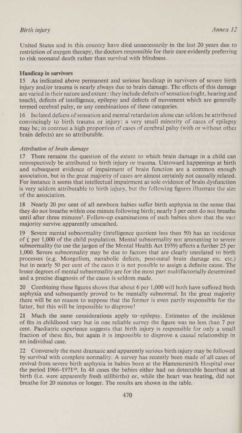 United States and in this country have died unnecessarily in the last 20 years due to restriction of oxygen therapy, the doctors responsibie for their care evidently preferring to risk neonatal death rather than survival with blindness. Handicap in survivors 15 As indicated above permanent and serious handicap in survivors of severe birth injury and/or trauma is nearly always due to brain damage. The effects of this damage are varied in their nature and extent: they include defects of sensation (sight, hearing and touch), defects of intelligence, epilepsy and defects of movement which are generally termed cerebral palsy, or any combinations of these categories. 16 Isolated defects of sensation and mental retardation alone can seldom be attributed convincingly to birth trauma or injury: a very small minority of cases of epilepsy may be; in contrast a high proportion of cases of cerebral palsy (with or without other brain defects) are so attributable. Attribution of brain damage 17 There remains the question of the extent to which brain damage in a child can retrospectively be attributed to birth injury or trauma. Untoward happenings at birth and subsequent evidence of impairment of brain function are a common enough association, but in the great majority of cases are almost certainly not causally related. For instance it seems that intellectual impairment as sole evidence of brain dysfunction is very seldom attributable to birth injury, but the following figures illustrate the size of the association. 18 Nearly 20 per cent of all newborn babies suffer birth asphyxia in the sense that they do not breathe within one minute following birth; nearly 5 per cent do not breathe until after three minutes”. Follow-up examinations of such babies show that the vast majority survive apparently unscathed. 19 Severe mental subnormality (intelligence quotient less than 50) has an incidence of € per 1,000 of the child population. Mental subnormality not amounting to severe subnormality (to use the jargon of the Mental Health Act 1959) affects a further 25 per 1,000. Severe subnormality may be due to factors that are clearly unrelated to birth processes (e.g. Mongolism, metabolic defects, post-natal brain damage etc. etc.) but in nearly 50 per cent of the cases it is not possible to assign a definite cause. The lesser degrees of mental subnormality are for the most part multifactorially determined and a precise diagnosis of the cause is seldom made. 20 Combining these figures shows that about 6 per 1,000 will both have suffered birth asphyxia and subsequently proved to be mentally subnormal. In the great majority there will be no reason to suppose that the former is even partly responsible for the latter, but this will be impossible to disprove! 21 Much the same considerations apply to-epilepsy. Estimates of the incidence of fits in childhood vary but in one reliable survey the figure was no less than 7 per cent. Paediatric experience suggests that birth injury is responsible for only a small fraction of these fits, but again it is impossible to disprove a causal relationship in an individual case. 22 Conversely the most dramatic and apparently serious birth injury may be followed by survival with complete normality. A survey has recently been made of all cases of revival from severe birth asphyxia in babies born at the Hammersmith Hospital over the period 1966-1971 1°. In 48 cases the babies either had no detectable heartbeat at birth (i.e. were apparently fresh stillbirths) or, while the heart was beating, did not breathe for 20 minutes or longer. The results are shown in the table.