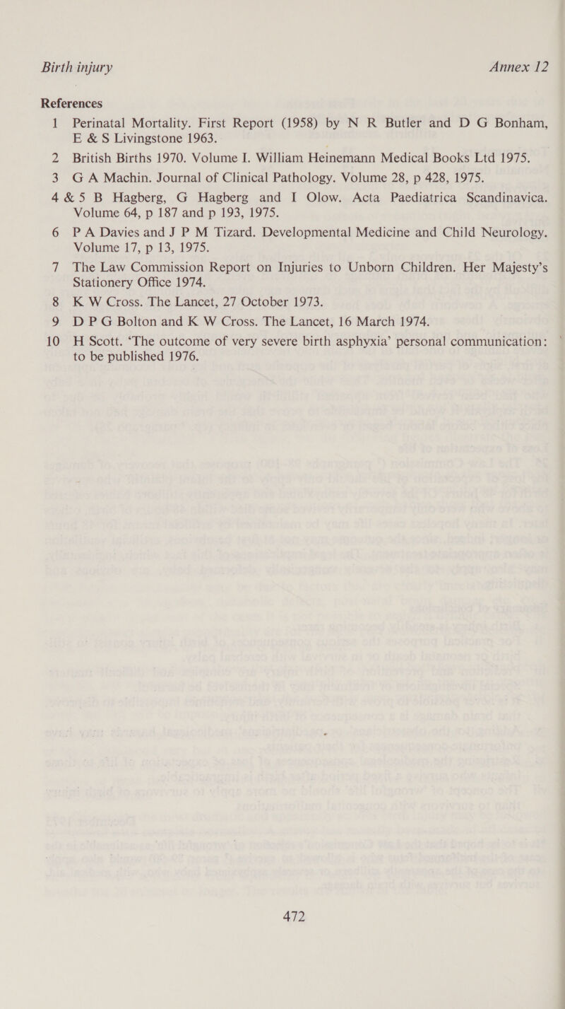 References 1 Perinatal Mortality. First Report (1958) by N R Butler and D G Bonham, E &amp; S Livingstone 1963. | 2 British Births 1970. Volume I. William Heinemann Medical Books Ltd 1975. 3 GA Machin. Journal of Clinical Pathology. Volume 28, p 428, 1975. 4&amp;5 B Hagberg, G Hagberg and I Olow. Acta Paediatrica Scandinavica. Volume 64, p 187 and p 193, 1975. 6 PA Davies and J P M Tizard. Developmental Medicine and Child Neurology. Volume 17, p 13, 1975. 7 The Law Commission Report on Injuries to Unborn Children. Her Majesty’s Stationery Office 1974. 8 K W Cross. The Lancet, 27 October 1973. D P G Bolton and K W Cross. The Lancet, 16 March 1974. 10 H Scott. ‘The outcome of very severe birth asphyxia’ personal communication: to be published 1976.