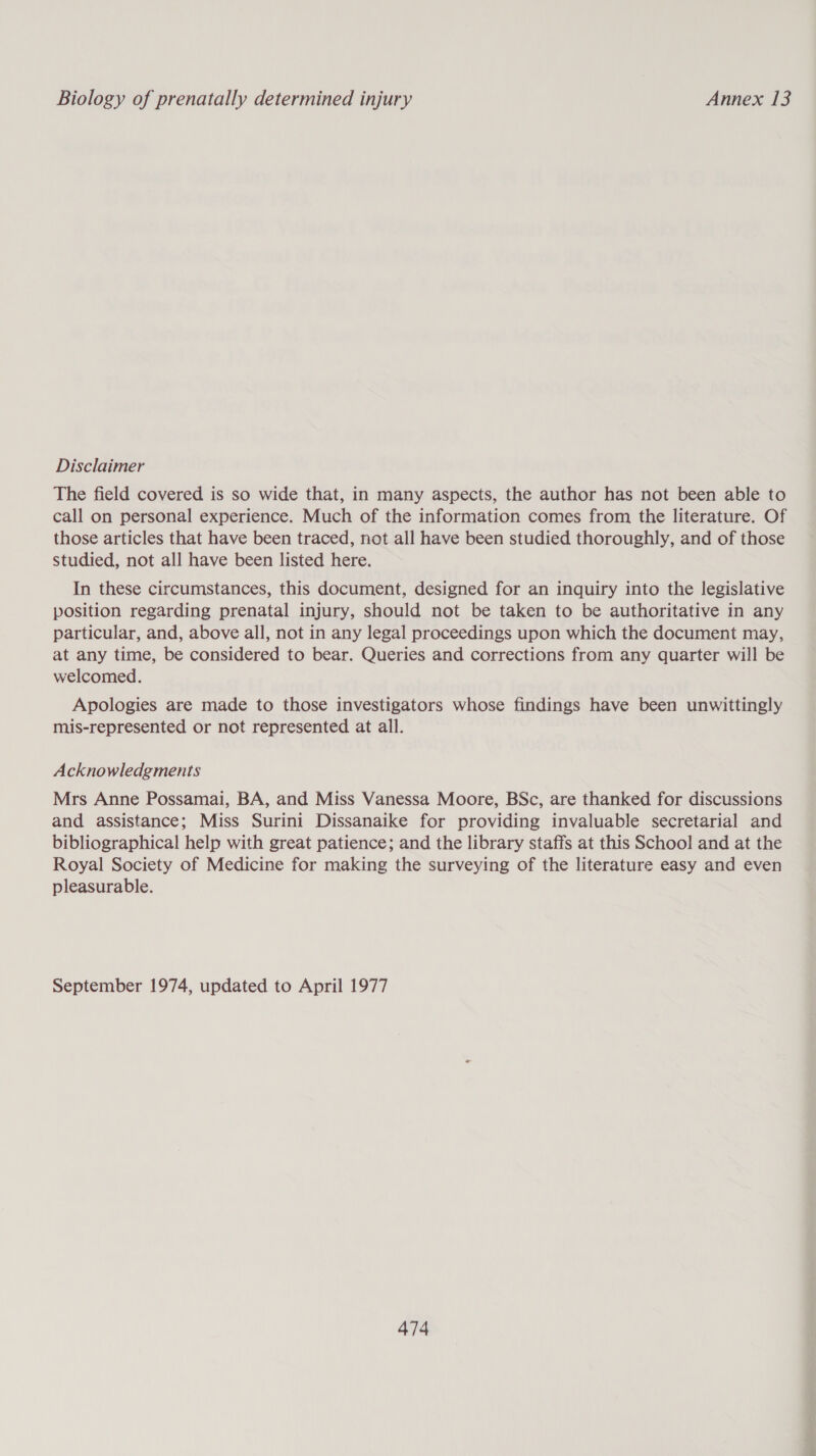 Disclaimer The field covered is so wide that, in many aspects, the author has not been able to call on personal experience. Much of the information comes from the literature. Of those articles that have been traced, not all have been studied thoroughly, and of those studied, not all have been listed here. In these circumstances, this document, designed for an inquiry into the legislative position regarding prenatal injury, should not be taken to be authoritative in any particular, and, above all, not in any legal proceedings upon which the document may, at any time, be considered to bear. Queries and corrections from any quarter will be welcomed. Apologies are made to those investigators whose findings have been unwittingly mis-represented or not represented at all. Acknowledgments Mrs Anne Possamai, BA, and Miss Vanessa Moore, BSc, are thanked for discussions and assistance; Miss Surini Dissanaike for providing invaluable secretarial and bibliographical help with great patience; and the library staffs at this School and at the Royal Society of Medicine for making the surveying of the literature easy and even pleasurable. September 1974, updated to April 1977