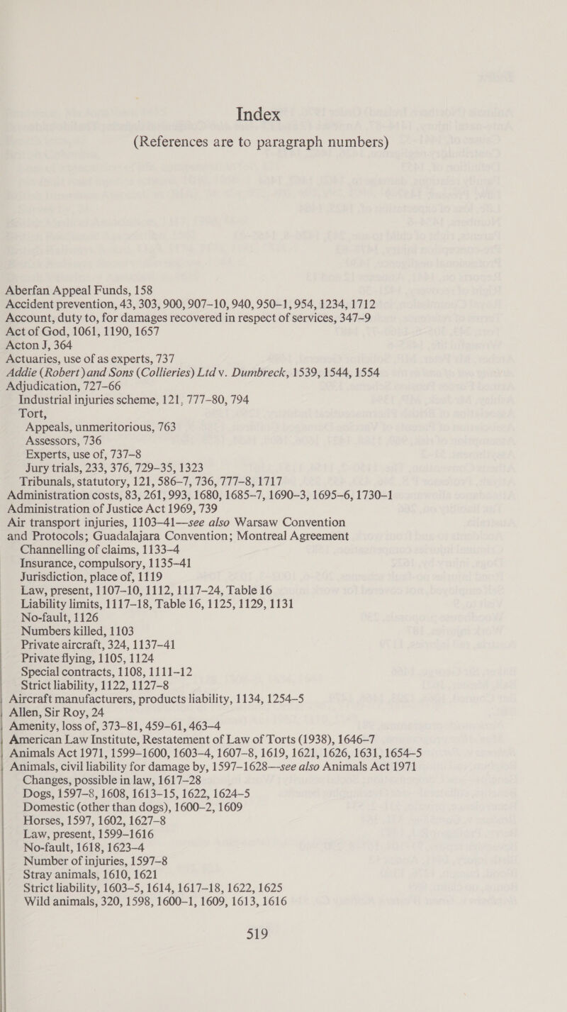 Index (References are to paragraph numbers) Aberfan Appeal Funds, 158 Accident prevention, 43, 303, 900, 907-10, 940, 950-1, 954, 1234, 1712 Account, duty to, for damages recovered in respect of services, 347-9 Act of God, 1061, 1190, 1657 Acton J, 364 Actuaries, use of as experts, 737 Addie (Robert) and Sons (Collieries) Ltd vy. Dumbreck, 1539, 1544, 1554 Adjudication, 727—66 Industrial injuries scheme, 121, 777-80, 794 Tort, Appeals, unmeritorious, 763 Assessors, 736 Experts, use of, 737-8 Jury trials, 233, 376, 729-35, 1323 Tribunals, statutory, 121, 586—7, 736, 777-8, 1717 Administration costs, 83, 261, 993, 1680, 1685-7, 1690-3, 1695-6, 1730-1 Administration of Justice Act 1969, 739 Air transport injuries, 1103-41—see also Warsaw Convention and Protocols; Guadalajara Convention; Montreal Agreement Channelling of claims, 1133-4 Insurance, compulsory, 1135-41 Jurisdiction, place of, 1119 Law, present, 1107-10, 1112, 1117-24, Table 16 Liability limits, 1117-18, Table 16, 1125, 1129, 1131 No-fault, 1126 Numbers killed, 1103 Private aircraft, 324, 1137-41 Private flying, 1105, 1124 Special contracts, 1108, 1111-12 Strict liability, 1122, 1127-8 Aircraft manufacturers, products liability, 1134, 1254—5 Allen, Sir Roy, 24 Amenity, loss of, 373-81, 459-61, 463-4 American Law Institute, Restatement of Law of Torts (1938), 1646-7 _ Animals Act 1971, 1599-1600, 1603-4, 1607-8, 1619, 1621, 1626, 1631, 1654—5 Animals, civil liability for damage by, 1597—-1628—-see also Animals Act 1971 Changes, possible in law, 1617-28 Dogs, 1597-8, 1608, 1613-15, 1622, 1624-5 Domestic (other than dogs), 1600-2, 1609 Horses, 1597, 1602, 1627-8 Law, present, 1599-1616 No-fault, 1618, 1623-4 Number of injuries, 1597-8 Stray animals, 1610, 1621 Strict liability, 1603-5, 1614, 1617-18, 1622, 1625 org 