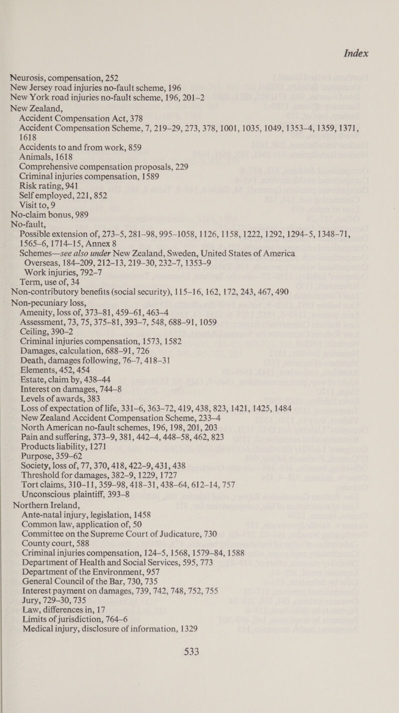 Neurosis, compensation, 252 New Jersey road injuries no-fault scheme, 196 New York road injuries no-fault scheme, 196, 201-2 New Zealand, Accident Compensation Act, 378 Accident Compensation Scheme, 7, 219-29, 273, 378, 1001, 1035, 1049, 1353-4, 1359, 1371, 1618 Accidents to and from work, 859 Animals, 1618 Comprehensive compensation proposals, 229 Criminal injuries compensation, 1589 Risk rating, 941 Self employed, 221, 852 Visit to, 9 No-claim bonus, 989 No-fault, Possible extension of, 273—5, 281-98, 995-1058, 1126, 1158, 1222, 1292, 1294-5, 1348-71, 1565-6, 1714-15, Annex 8 Schemes—see also under New Zealand, Sweden, United States of America Overseas, 184—209, 212-13, 219-30, 232-7, 1353-9 Work injuries, 792-7 Term, use of, 34 Non-contributory benefits (social security), 115-16, 162, 172, 243, 467, 490 Non-pecuniary loss, Amenity, loss of, 373-81, 459-61, 463-4 Assessment, 73, 75, 375-81, 393-7, 548, 688-91, 1059 Ceiling, 390-2 Criminal injuries compensation, 1573, 1582 Damages, calculation, 688-91, 726 Death, damages following, 76-7, 418-31 Elements, 452, 454 Estate, claim by, 438-44 Interest on damages, 744—8 Levels of awards, 383 Loss of expectation of life, 331-6, 363-72, 419, 438, 823, 1421, 1425, 1484 New Zealand Accident Compensation Scheme, 233-4 North American no-fault schemes, 196, 198, 201, 203 Pain and suffering, 373-9, 381, 442-4, 448-58, 462, 823 Products liability, 1271 Purpose, 359-62 Society, loss of, 77, 370, 418, 422-9, 431, 438 Threshold for damages, 382—9, 1229, 1727 Tort claims, 310-11, 359-98, 418-31, 438-64, 612-14, 757 Unconscious plaintiff, 393-8 Northern Ireland, Ante-natal injury, legislation, 1458 Common law, application of, 50 Committee on the Supreme Court of Judicature, 730 County court, 588 Criminal injuries compensation, 124—5, 1568, 1579-84, 1588 Department of Health and Social Services, 595, 773 Department of the Environment, 957 General Council of the Bar, 730, 735 Interest payment on damages, 739, 742, 748, 752, 755 Jury, 729-30, 735 Law, differences in, 17 Limits of jurisdiction, 764-6 Medical injury, disclosure of information, 1329 = Be) 