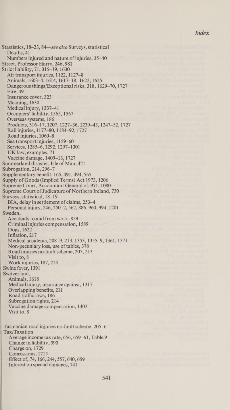 Stastistics, 18-23, 84—see also Surveys, statistical Deaths, 41 Numbers injured and nature of injuries, 35—40 Street, Professor Harry, 246, 981 Strict liability, 71, 315-19, 1630 Air transport injuries, 1122, 1127-8 Animals, 1603-4, 1614, 1617-18, 1622, 1625 Dangerous things/Exceptional risks, 318, 1629-70, 1727 Fire, 49 Insurance cover, 323 Meaning, 1630 Medical injury, 1337-41 Occupiers’ liability, 1565, 1567 Overseas systems, 186 Products, 316-17, 1207, 1227-36, 1239-43, 1247-52, 1727 Rail injuries, 1177-80, 1184-92, 1727 Road injuries, 1060-8 Sea transport injuries, 1159-60 Services, 1285-6, 1292, 1297-1301 UK law, examples, 71 Vaccine damage, 1409-13, 1727 Summerland disaster, Isle of Man, 421 Subrogation, 214, 296-7 Supplementary benefit, 165, 491, 494, 565 Supply of Goods (Implied Terms) Act 1973, 1206 Supreme Court, Accountant General of, 971, 1080 Supreme Court of Judicature of Northern Ireland, 730 Surveys, statistical, 18-19 BIA, delay in settlement of claims, 253-4 Personal injury, 246, 250-2, 562, 886, 960, 994, 1201 Sweden, Accidents to and from work, 859 Criminal injuries compensation, 1589 Dogs, 1622 Inflation, 217 Medical accidents, 208-9, 213, 1353, 1355-9, 1361, 1371 Non-pecuniary loss, use of tables, 378 Road injuries no-fault scheme, 207, 213 Visit to, 8 Work injuries, 187, 213 | Swine fever, 1391 Switzerland, Animals, 1618 Medical injury, insurance against, 1317 Overlapping benefits, 211 Road traffic laws, 186 Subrogation rights, 214 Vaccine damage compensation, 1403 Visit to, 8  Tasmanian road injuries no-fault scheme, 205—6 } Tax/Taxation Average income tax rate, 656, 659-61, Table 9 Change in liability, 590 Charge on, 1729 Concessions, 1715 Effect of, 74, 166, 244, 557, 640, 659 Interest on special damages, 741