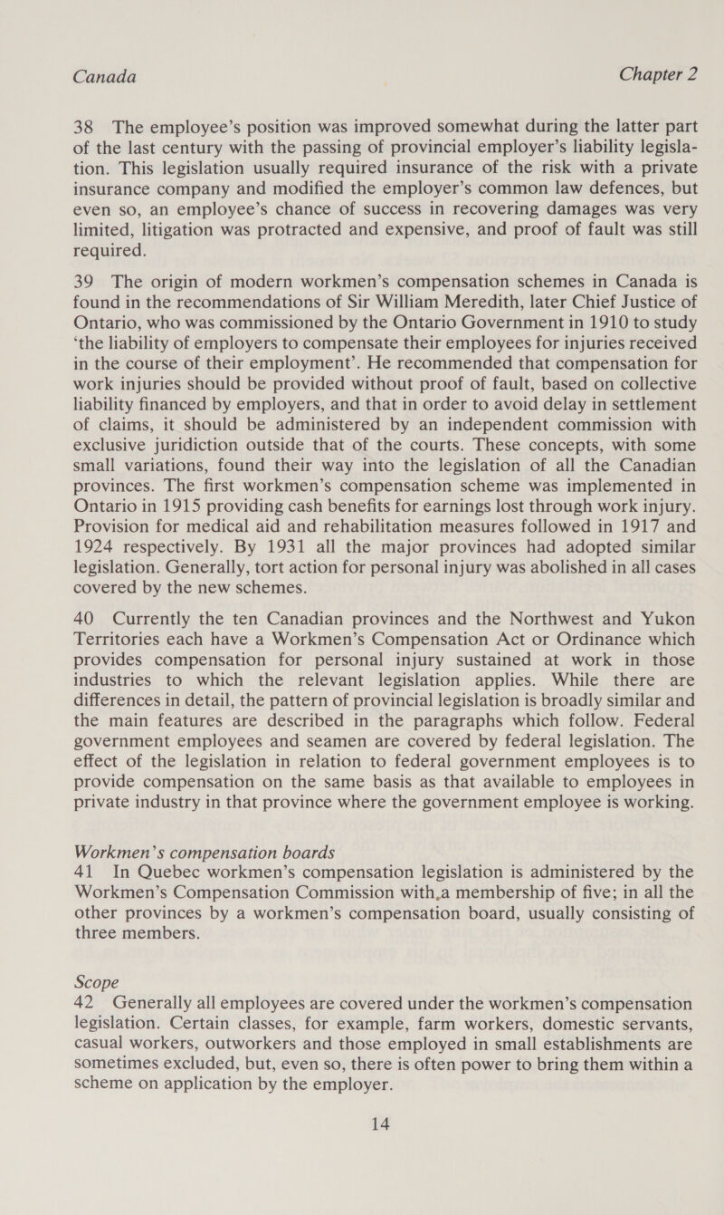 38 The employee’s position was improved somewhat during the latter part of the last century with the passing of provincial employer’s liability legisla- tion. This legislation usually required insurance of the risk with a private insurance company and modified the employer’s common law defences, but even so, an employee’s chance of success in recovering damages was very limited, litigation was protracted and expensive, and proof of fault was still required. 39 The origin of modern workmen’s compensation schemes in Canada is found in the recommendations of Sir William Meredith, later Chief Justice of Ontario, who was commissioned by the Ontario Government in 1910 to study ‘the liability of employers to compensate their employees for injuries received in the course of their employment’. He recommended that compensation for work injuries should be provided without proof of fault, based on collective liability financed by employers, and that in order to avoid delay in settlement of claims, it should be administered by an independent commission with exclusive juridiction outside that of the courts. These concepts, with some small variations, found their way into the legislation of all the Canadian provinces. The first workmen’s compensation scheme was implemented in Ontario in 1915 providing cash benefits for earnings lost through work injury. Provision for medical aid and rehabilitation measures followed in 1917 and 1924 respectively. By 1931 all the major provinces had adopted similar legislation. Generally, tort action for personal injury was abolished in all cases covered by the new schemes. 40 Currently the ten Canadian provinces and the Northwest and Yukon Territories each have a Workmen’s Compensation Act or Ordinance which provides compensation for personal injury sustained at work in those industries to which the relevant legislation applies. While there are differences in detail, the pattern of provincial legislation is broadly similar and the main features are described in the paragraphs which follow. Federal government employees and seamen are covered by federal legislation. The effect of the legislation in relation to federal government employees is to provide compensation on the same basis as that available to employees in private industry in that province where the government employee is working. Workmen’s compensation boards 41 In Quebec workmen’s compensation legislation is administered by the Workmen’s Compensation Commission with,a membership of five; in all the other provinces by a workmen’s compensation board, usually consisting of three members. Scope 42 Generally all employees are covered under the workmen’s compensation legislation. Certain classes, for example, farm workers, domestic servants, casual workers, outworkers and those employed in small establishments are sometimes excluded, but, even so, there is often power to bring them within a scheme on application by the employer.