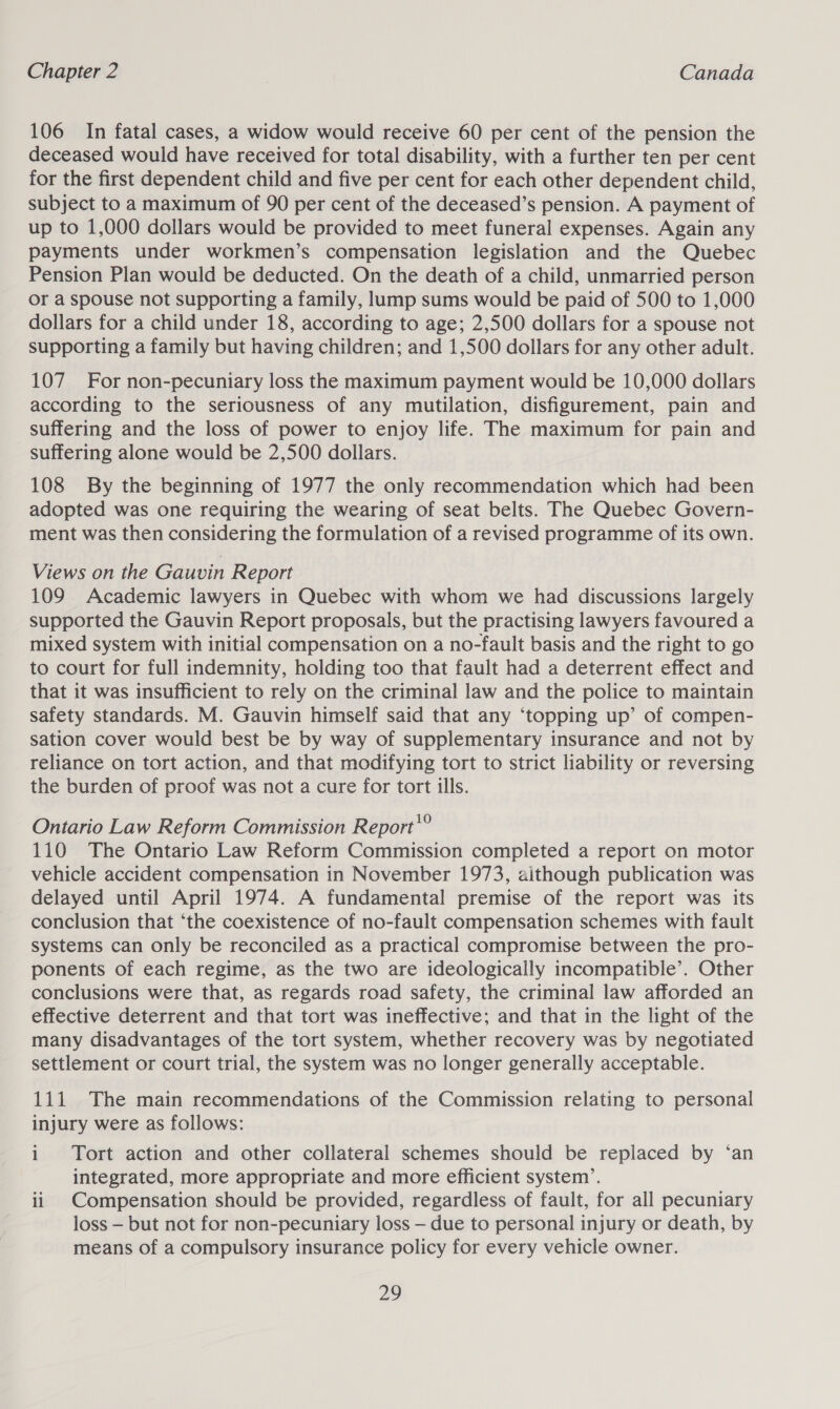 106 In fatal cases, a widow would receive 60 per cent of the pension the deceased would have received for total disability, with a further ten per cent for the first dependent child and five per cent for each other dependent child, subject to a maximum of 90 per cent of the deceased’s pension. A payment of up to 1,000 dollars would be provided to meet funeral expenses. Again any payments under workmen’s compensation legislation and the Quebec Pension Plan would be deducted. On the death of a child, unmarried person or a Spouse not supporting a family, lump sums would be paid of 500 to 1,000 dollars for a child under 18, according to age; 2,500 dollars for a spouse not supporting a family but having children; and 1,500 dollars for any other adult. 107 For non-pecuniary loss the maximum payment would be 10,000 dollars according to the seriousness of any mutilation, disfigurement, pain and suffering and the loss of power to enjoy life. The maximum for pain and suffering alone would be 2,500 dollars. 108 By the beginning of 1977 the only recommendation which had been adopted was one requiring the wearing of seat belts. The Quebec Govern- ment was then considering the formulation of a revised programme of its own. Views on the Gauvin Report 109 Academic lawyers in Quebec with whom we had discussions largely supported the Gauvin Report proposals, but the practising lawyers favoured a mixed system with initial compensation on a no-fault basis and the right to go to court for full indemnity, holding too that fault had a deterrent effect and that it was insufficient to rely on the criminal law and the police to maintain safety standards. M. Gauvin himself said that any ‘topping up’ of compen- sation cover would best be by way of supplementary insurance and not by reliance on tort action, and that modifying tort to strict liability or reversing the burden of proof was not a cure for tort ills. Ontario Law Reform Commission Report'® 110 The Ontario Law Reform Commission completed a report on motor vehicle accident compensation in November 1973, although publication was delayed until April 1974. A fundamental premise of the report was its conclusion that ‘the coexistence of no-fault compensation schemes with fault systems can only be reconciled as a practical compromise between the pro- ponents of each regime, as the two are ideologically incompatible’. Other conclusions were that, as regards road safety, the criminal law afforded an effective deterrent and that tort was ineffective; and that in the light of the many disadvantages of the tort system, whether recovery was by negotiated settlement or court trial, the system was no longer generally acceptable. 111 The main recommendations of the Commission relating to personal injury were as follows: i Tort action and other collateral schemes should be replaced by ‘an integrated, more appropriate and more efficient system’. ii Compensation should be provided, regardless of fault, for all pecuniary loss — but not for non-pecuniary loss — due to personal injury or death, by means of a compulsory insurance policy for every vehicle owner.