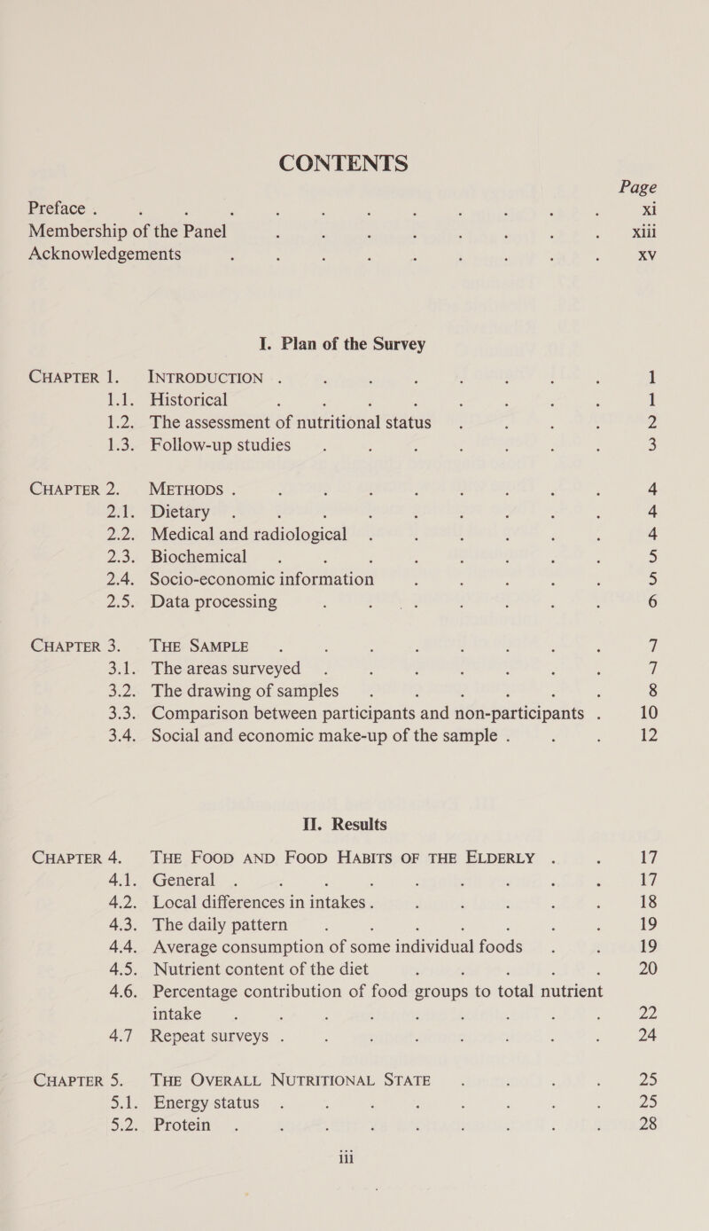 CONTENTS Preface . Membership of the par Acknowledgements I. Plan of the Survey CHAPTER 1. INTRODUCTION . 1.1. Historical : 1.2. The assessment of saitritionial etarue 1.3. Follow-up studies CHAPTER 2. METHODS . 2.1. Dietary : 2.2. Medical and Fadiolosigtl 2.3. Biochemical 2.4. Socio-economic sirornnion 2.5. Data processing CHAPTER 3. THE SAMPLE 3.1. The areas surveyed 3.2. The drawing of samples ; 3.3. Comparison between participants and dGihpancepasts : 3.4. Social and economic make-up of the sample . II. Results CHAPTER 4. THE FOOD AND FOOD HABITS OF THE ELDERLY 4.1. General 4.2. Local differences in ee 4.3. The daily pattern 4.4. Average consumption of some acide) cae 4.5. Nutrient content of the diet 4.6. Percentage contribution of food aiohip: to total nutbent intake 4.7 Repeat surveys . CHAPTER 5. THE OVERALL NUTRITIONAL STATE 5.1. Energy status 5.22, Protem ill Page Xi Xlil XV Ww NN — -= Nnnb fH pad peek No ony ~ 17 17 18 19 19 20 22 24 29 25 28