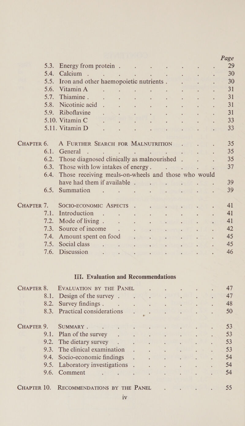 Dio: 5.4. ae: 5.6. Sy. a6. ars CHAPTER 6. 6.1; 6.2. 6:3: 6.4. 6.5: CHAPTER 7. vias (Ps 73. 7.4. Bai 7.6. CHAPTER 8. ove 8.2. ee CHAPTER 9. 9.1. 9.2: 9.3. 9.4. 9.5. 9.6. CHAPTER 10. Energy from protein . Calcium : Iron and other Gaemepoeue ene Vitamin A Thiamine . Nicotinic acid Riboflavine Vitamin C Vitamin D A FURTHER SEARCH FOR MALNUTRITION General j Those diagnosed Snes as Roe aoiioned : Those with low intakes of energy . Those receiving meals-on-wheels and those sikh ee have had them if available . Summation SOCIO-ECONOMIC ASPECTS Introduction Mode of living . Source of income Amount spent on food Social class Discussion Ii. Evaluation and Recommendations EVALUATION BY THE PANEL Design of the survey . Survey findings . Practical considerations SUMMARY . Plan of the survey The dietary survey The clinical examination Socio-economic findings Laboratory investigations Comment RECOMMENDATIONS BY THE PANEL 1V Page 29 30 30 9) ot 31 31 33 33 35 35 35 37 39 29 41 4] 4] 42 45 45 46