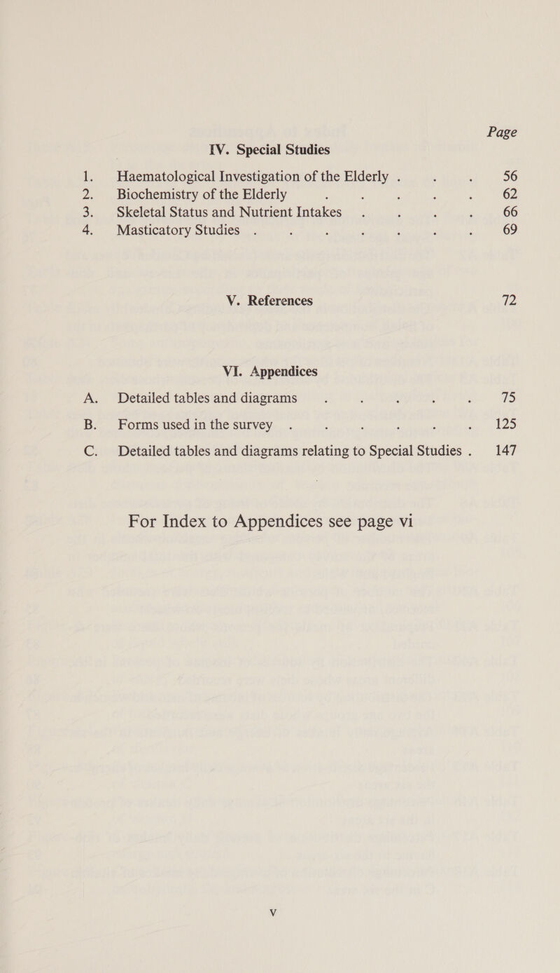 Page IV. Special Studies 1. Haematological Investigation of the Elderly . : : 56 2. Biochemistry of the Elderly : : : : : 62 3. Skeletal Status and Nutrient Intakes. : ‘ , 66 4. Masticatory Studies . , : ‘ ; : ; 69 V. References 72 VI. Appendices A. Detailed tables and diagrams ; ‘ ; : : 75 B. Forms usedinthe survey . ; : : : ae kD C. Detailed tables and diagrams relating to Special Studies . 147 For Index to Appendices see page vi