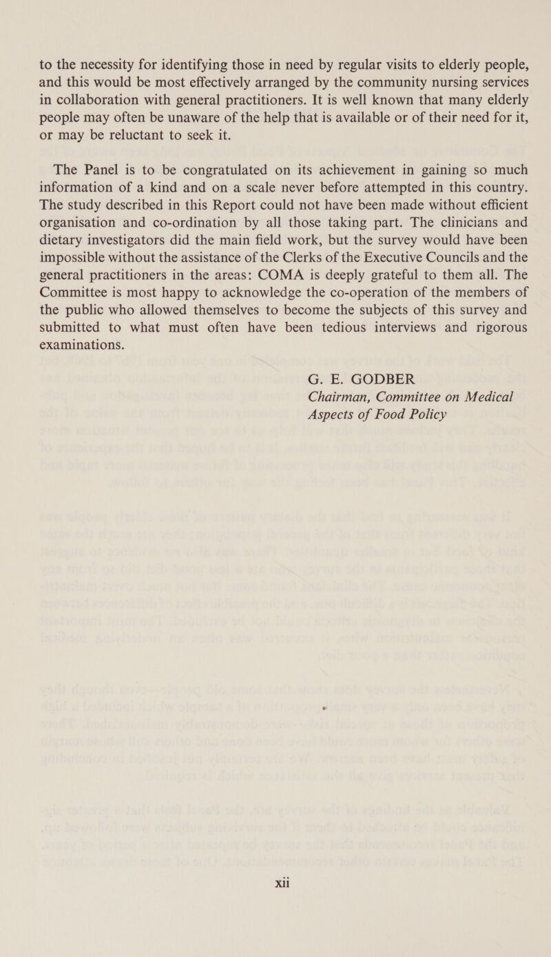 to the necessity for identifying those in need by regular visits to elderly people, and this would be most effectively arranged by the community nursing services in collaboration with general practitioners. It is well known that many elderly people may often be unaware of the help that is available or of their need for it, or may be reluctant to seek it. The Panel is to be congratulated on its achievement in gaining so much information of a kind and on a scale never before attempted in this country. The study described in this Report could not have been made without efficient organisation and co-ordination by all those taking part. The clinicians and dietary investigators did the main field work, but the survey would have been impossible without the assistance of the Clerks of the Executive Councils and the general practitioners in the areas: COMA is deeply grateful to them all. The Committee is most happy to acknowledge the co-operation of the members of the public who allowed themselves to become the subjects of this survey and submitted to what must often have been tedious interviews and rigorous examinations. G. E. GODBER Chairman, Committee on Medical Aspects of Food Policy