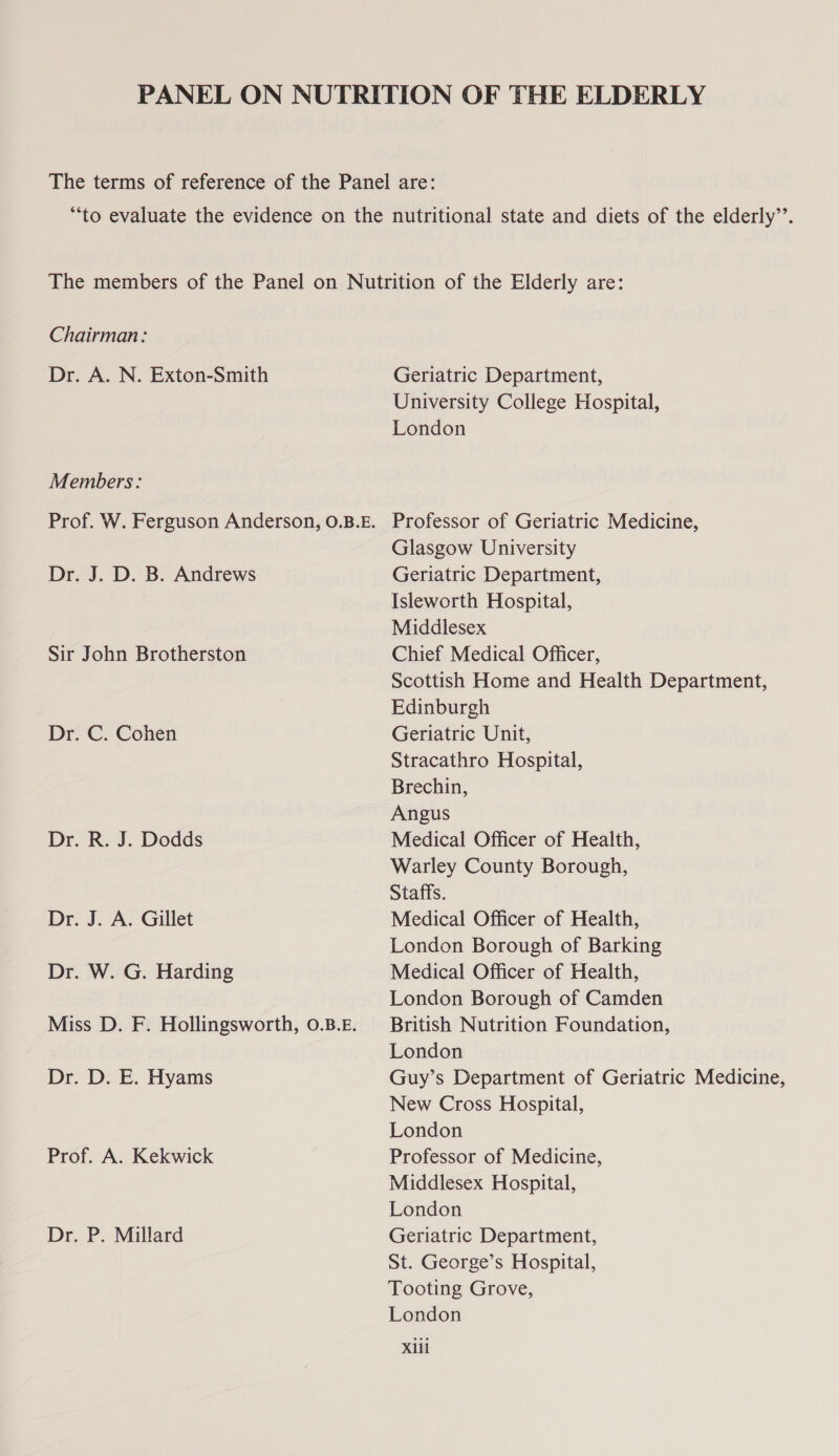 Chairman: Dr. A. N. Exton-Smith Members: Prof. W. Ferguson Anderson, O.B.E. Dr. J. D. B. Andrews Sir John Brotherston Dr. C. Cohen Dr. R. J. Dodds Dr. J. A. Gillet Dr. W. G. Harding Miss D. F. Hollingsworth, 0.B.£. Dr. D. E. Hyams Prof. A. Kekwick Dr. P. Millard Geriatric Department, University College Hospital, London Professor of Geriatric Medicine, Glasgow University Geriatric Department, Isleworth Hospital, Middlesex Chief Medical Officer, Scottish Home and Health Department, Edinburgh Geriatric Unit, Stracathro Hospital, Brechin, Angus Medical Officer of Health, Warley County Borough, Staffs. Medical Officer of Health, London Borough of Barking Medical Officer of Health, London Borough of Camden British Nutrition Foundation, London Guy’s Department of Geriatric Medicine, New Cross Hospital, London Professor of Medicine, Middlesex Hospital, London Geriatric Department, St. George’s Hospital, Tooting Grove, London Xlil