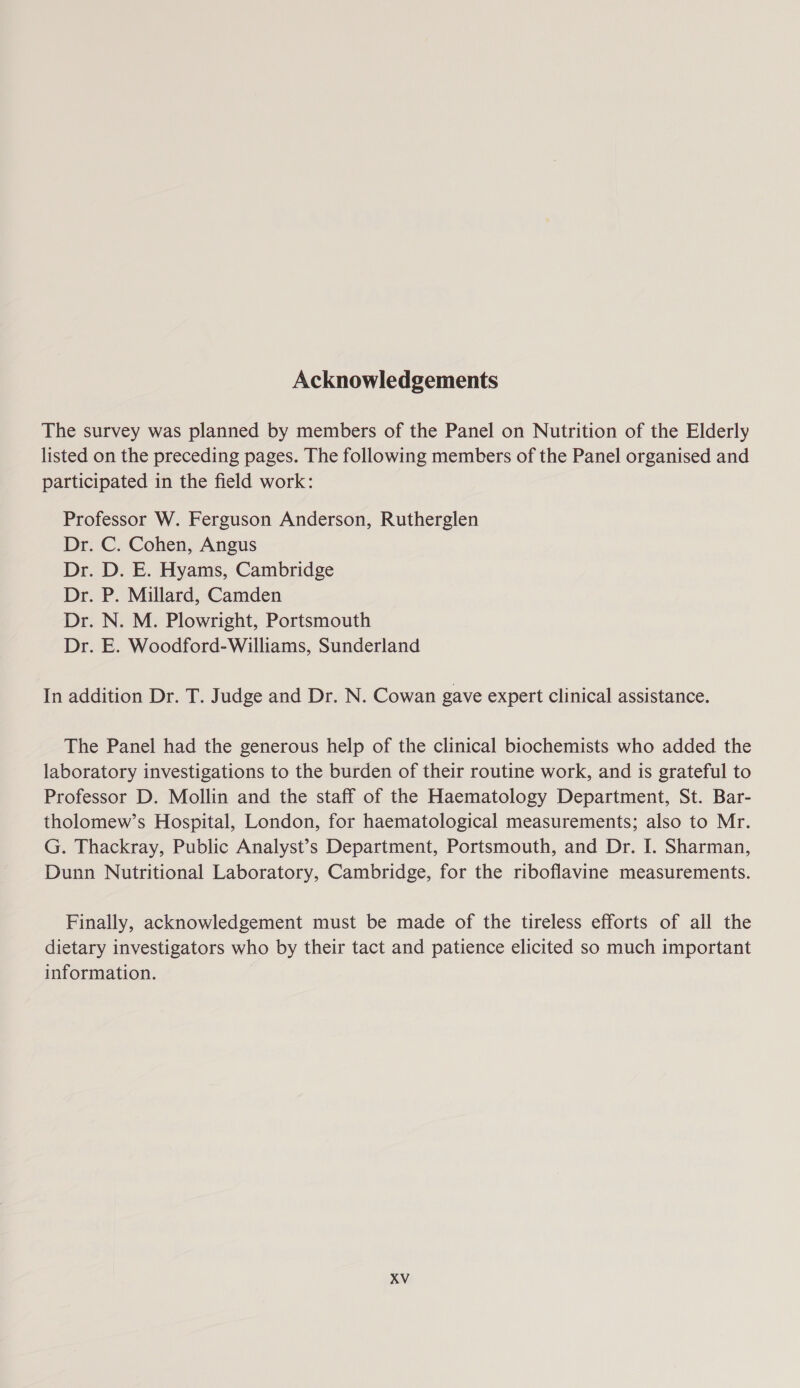 Acknowledgements The survey was planned by members of the Panel on Nutrition of the Elderly listed on the preceding pages. The following members of the Panel organised and participated in the field work: Professor W. Ferguson Anderson, Rutherglen Dr. C. Cohen, Angus Dr. D. E. Hyams, Cambridge Dr. P. Millard, Camden Dr. N. M. Plowright, Portsmouth Dr. E. Woodford-Williams, Sunderland In addition Dr. T. Judge and Dr. N. Cowan gave expert clinical assistance. The Panel had the generous help of the clinical biochemists who added the laboratory investigations to the burden of their routine work, and is grateful to Professor D. Mollin and the staff of the Haematology Department, St. Bar- tholomew’s Hospital, London, for haematological measurements; also to Mr. G. Thackray, Public Analyst’s Department, Portsmouth, and Dr. I. Sharman, Dunn Nutritional Laboratory, Cambridge, for the riboflavine measurements. Finally, acknowledgement must be made of the tireless efforts of all the dietary investigators who by their tact and patience elicited so much important information.