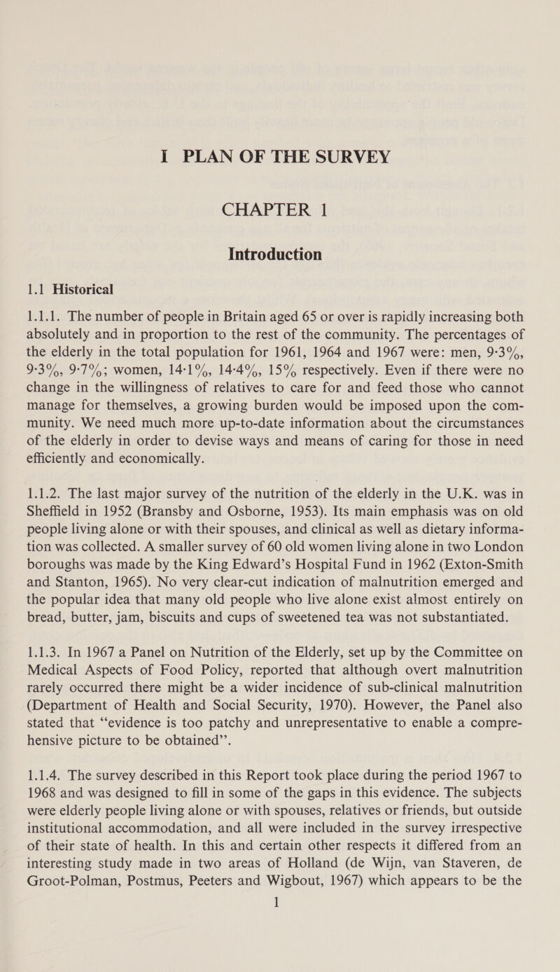 J PLAN OF THE SURVEY CHAPTER 1 Introduction 1.1 Historical 1.1.1. The number of people in Britain aged 65 or over is rapidly increasing both absolutely and in proportion to the rest of the community. The percentages of the elderly in the total population for 1961, 1964 and 1967 were: men, 9-:3%, 9-3%, 9°7% 3 women, 14°1%, 14-4%, 15% respectively. Even if there were no change in the willingness of relatives to care for and feed those who cannot manage for themselves, a growing burden would be imposed upon the com- munity. We need much more up-to-date information about the circumstances of the elderly in order to devise ways and means of caring for those in need efficiently and economically. 1.1.2. The last major survey of the nutrition of the elderly in the U.K. was in Sheffield in 1952 (Bransby and Osborne, 1953). Its main emphasis was on old people living alone or with their spouses, and clinical as well as dietary informa- tion was collected. A smaller survey of 60 old women living alone in two London boroughs was made by the King Edward’s Hospital Fund in 1962 (Exton-Smith and Stanton, 1965). No very clear-cut indication of malnutrition emerged and the popular idea that many old people who live alone exist almost entirely on bread, butter, jam, biscuits and cups of sweetened tea was not substantiated. 1.1.3. In 1967 a Panel on Nutrition of the Elderly, set up by the Committee on Medical Aspects of Food Policy, reported that although overt malnutrition rarely occurred there might be a wider incidence of sub-clinical malnutrition (Department of Health and Social Security, 1970). However, the Panel also stated that “‘evidence is too patchy and unrepresentative to enable a compre- hensive picture to be obtained”’’. 1.1.4. The survey described in this Report took place during the period 1967 to 1968 and was designed to fill in some of the gaps in this evidence. The subjects were elderly people living alone or with spouses, relatives or friends, but outside institutional accommodation, and all were included in the survey irrespective of their state of health. In this and certain other respects it differed from an interesting study made in two areas of Holland (de Wijn, van Staveren, de Groot-Polman, Postmus, Peeters and Wigbout, 1967) which appears to be the