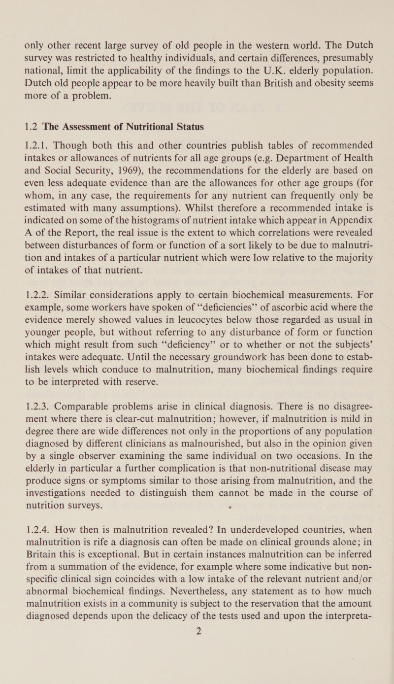 only other recent large survey of old people in the western world. The Dutch survey was restricted to healthy individuals, and certain differences, presumably national, limit the applicability of the findings to the U.K. elderly population. Dutch old people appear to be more heavily built than British and obesity seems more of a problem. 1.2 The Assessment of Nutritional Status 1.2.1. Though both this and other countries publish tables of recommended intakes or allowances of nutrients for all age groups (e.g. Department of Health and Social Security, 1969), the recommendations for the elderly are based on even less adequate evidence than are the allowances for other age groups (for whom, in any case, the requirements for any nutrient can frequently only be estimated with many assumptions). Whilst therefore a recommended intake is indicated on some of the histograms of nutrient intake which appear in Appendix A of the Report, the real issue is the extent to which correlations were revealed between disturbances of form or function of a sort likely to be due to malnutri- tion and intakes of a particular nutrient which were low relative to the majority of intakes of that nutrient. 1.2.2. Similar considerations apply to certain biochemical measurements. For example, some workers have spoken of “‘deficiencies’’ of ascorbic acid where the evidence merely showed values in leucocytes below those regarded as usual in younger people, but without referring to any disturbance of form or function which might result from such ‘‘deficiency’”’ or to whether or not the subjects’ intakes were adequate. Until the necessary groundwork has been done to estab- lish levels which conduce to malnutrition, many biochemical findings require to be interpreted with reserve. 1.2.3. Comparable problems arise in clinical diagnosis. There is no disagree- ment where there is clear-cut malnutrition; however, if malnutrition is mild in degree there are wide differences not only in the proportions of any population diagnosed by different clinicians as malnourished, but also in the opinion given by a single observer examining the same individual on two occasions. In the elderly in particular a further complication is that non-nutritional disease may produce signs or symptoms similar to those arising from malnutrition, and the investigations needed to distinguish them cannot be made in the course of nutrition surveys. . 1.2.4. How then is malnutrition revealed? In underdeveloped countries, when malnutrition is rife a diagnosis can often be made on clinical grounds alone; in Britain this is exceptional. But in certain instances malnutrition can be inferred from a summation of the evidence, for example where some indicative but non- specific clinical sign coincides with a low intake of the relevant nutrient and/or abnormal biochemical findings. Nevertheless, any statement as to how much malnutrition exists in a community is subject to the reservation that the amount diagnosed depends upon the delicacy of the tests used and upon the interpreta- z