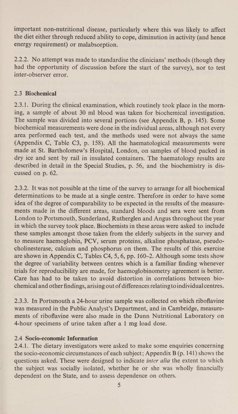 important non-nutritional disease, particularly where this was likely to affect the diet either through reduced ability to cope, diminution in activity (and hence energy requirement) or malabsorption. 2.2.2. No attempt was made to standardise the clinicians’ methods (though they had the opportunity of discussion before the start of the survey), nor to test inter-observer error. 2.3 Biochemical 2.3.1. During the clinical examination, which routinely took place in the morn- ing, a sample of about 30 ml blood was taken for biochemical investigation. The sample was divided into several portions (see Appendix B, p. 145). Some biochemical measurements were done in the individual areas, although not every area performed each test, and the methods used were not always the same (Appendix C, Table C3, p. 158). All the haematological measurements were made at St. Bartholomew’s Hospital, London, on samples of blood packed in dry ice and sent by rail in insulated containers. The haematology results are described in detail in the Special Studies, p. 56, and the biochemistry is dis- cussed on p. 62. 2.3.2. It was not possible at the time of the survey to arrange for all biochemical determinations to be made at a single centre. Therefore in order to have some idea of the degree of comparability to be expected in the results of the measure- ments made in the different areas, standard bloods and sera were sent from London to Portsmouth, Sunderland, Rutherglen and Angus throughout the year in which the survey took place. Biochemists in these areas were asked to include these samples amongst those taken from the elderly subjects in the survey and to measure haemoglobin, PCV, serum proteins, alkaline phosphatase, pseudo- cholinesterase, calcium and phosphorus on them. The results of this exercise are shown in Appendix C, Tables C4, 5, 6, pp. 160-2. Although some tests show the degree of variability between centres which is a familiar finding whenever trials for reproducibility are made, for haemoglobinometry agreement is better. Care has had to be taken to avoid distortion in correlations between bio- chemical and other findings, arising out of differences relating to individual centres. 2.3.3. In Portsmouth a 24-hour urine sample was collected on which riboflavine was measured in the Public Analyst’s Department, and in Cambridge, measure- ments of riboflavine were also made in the Dunn Nutritional Laboratory on 4-hour specimens of urine taken after a 1 mg load dose. 2.4 Socio-economic Information 2.4.1. The dietary investigators were asked to make some enquiries concerning the socio-economic circumstances of each subject; Appendix B (p. 141) shows the questions asked. These were designed to indicate inter alia the extent to which the subject was socially isolated, whether he or she was wholly financially dependent on the State, and to assess dependence on others.