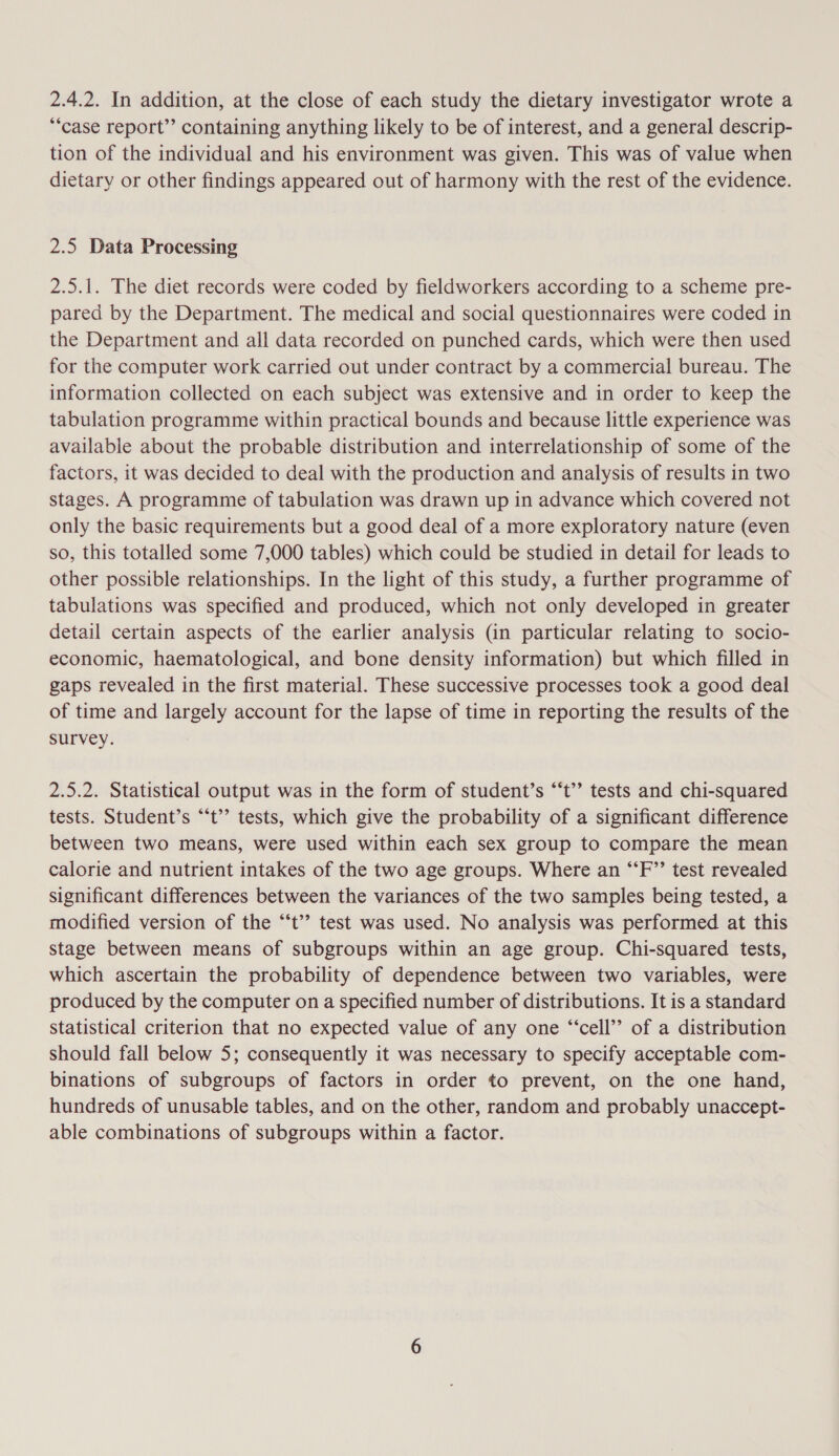 2.4.2. In addition, at the close of each study the dietary investigator wrote a *“case report’’ containing anything likely to be of interest, and a general descrip- tion of the individual and his environment was given. This was of value when dietary or other findings appeared out of harmony with the rest of the evidence. 2.5 Data Processing 2.5.1. The diet records were coded by fieldworkers according to a scheme pre- pared by the Department. The medical and social questionnaires were coded in the Department and all data recorded on punched cards, which were then used for the computer work carried out under contract by a commercial bureau. The information collected on each subject was extensive and in order to keep the tabulation programme within practical bounds and because little experience was available about the probable distribution and interrelationship of some of the factors, it was decided to deal with the production and analysis of results in two stages. A programme of tabulation was drawn up in advance which covered not only the basic requirements but a good deal of a more exploratory nature (even so, this totalled some 7,000 tables) which could be studied in detail for leads to other possible relationships. In the light of this study, a further programme of tabulations was specified and produced, which not only developed in greater detail certain aspects of the earlier analysis (in particular relating to socio- economic, haematological, and bone density information) but which filled in gaps revealed in the first material. These successive processes took a good deal of time and largely account for the lapse of time in reporting the results of the survey. 2.5.2. Statistical output was in the form of student’s “‘t” tests and chi-squared tests. Student’s “‘t’’ tests, which give the probability of a significant difference between two means, were used within each sex group to compare the mean calorie and nutrient intakes of the two age groups. Where an “‘F’’ test revealed significant differences between the variances of the two samples being tested, a modified version of the “‘t’? test was used. No analysis was performed at this stage between means of subgroups within an age group. Chi-squared tests, which ascertain the probability of dependence between two variables, were produced by the computer on a specified number of distributions. It is a standard statistical criterion that no expected value of any one “‘cell’’ of a distribution should fall below 5; consequently it was necessary to specify acceptable com- binations of subgroups of factors in order to prevent, on the one hand, hundreds of unusable tables, and on the other, random and probably unaccept- able combinations of subgroups within a factor.