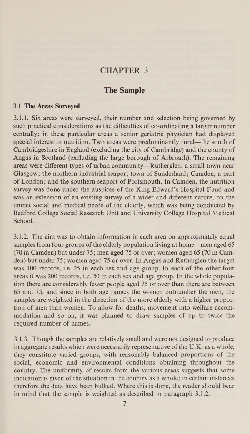 The Sample 3.1 The Areas Surveyed 3.1.1. Six areas were surveyed, their number and selection being governed by such practical considerations as the difficulties of co-ordinating a larger number centrally; in these particular areas a senior geriatric physician had displayed special interest in nutrition. Two areas were predominantly rural—the south of Cambridgeshire in England (excluding the city of Cambridge) and the county of Angus in Scotland (excluding the large borough of Arbroath). The remaining areas were different types of urban community—Rutherglen, a small town near Glasgow; the northern industrial seaport town of Sunderland; Camden, a part of London; and the southern seaport of Portsmouth. In Camden, the nutrition survey was done under the auspices of the King Edward’s Hospital Fund and was an extension of an existing survey of a wider and different nature, on the unmet social and medical needs of the elderly, which was being conducted by Bedford College Social Research Unit and University College Hospital Medical School. 3.1.2. The aim was to obtain information in each area on approximately equal samples from four groups of the elderly population living at home—men aged 65 (70 in Camden) but under 75; men aged 75 or over; women aged 65 (70 in Cam- den) but under 75; women aged 75 or over. In Angus and Rutherglen the target was 100 records, i.e. 25 in each sex and age group. In each of the other four areas it was 200 records, i.e. 50 in each sex and age group. In the whole popula- tion there are considerably fewer people aged 75 or over than there are between 65 and 75, and since in both age ranges the women outnumber the men, the samples are weighted in the direction of the more elderly with a higher propor- tion of men than women. To allow for deaths, movement into welfare accom- modation and so on, it was planned to draw samples of up to twice the required number of names. 3.1.3. Though the samples are relatively small and were not designed to produce in aggregate results which were necessarily representative of the U.K. as a whole, they constitute varied groups, with reasonably balanced proportions of the social, economic and environmental conditions obtaining throughout the country. The uniformity of results from the various areas suggests that some indication is given of the situation in the country as a whole; in certain instances therefore the data have been bulked. Where this is done, the reader should bear in mind that the sample is weighted as described in paragraph 3.1.2.