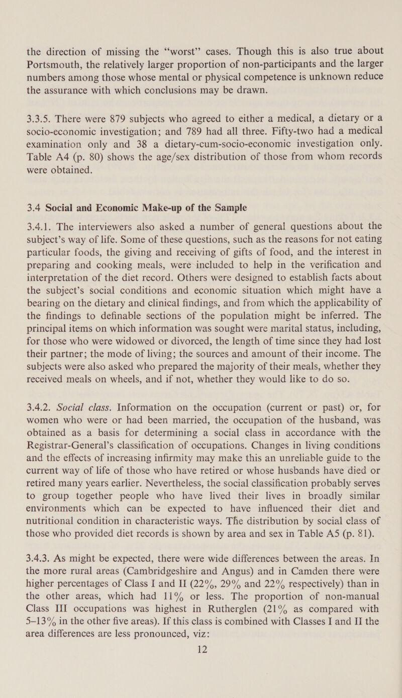 the direction of missing the ‘‘worst’? cases. Though this is also true about Portsmouth, the relatively larger proportion of non-participants and the larger numbers among those whose mental or physical competence is unknown reduce the assurance with which conclusions may be drawn. 3.3.5. There were 879 subjects who agreed to either a medical, a dietary or a socio-economic investigation; and 789 had all three. Fifty-two had a medical examination only and 38 a dietary-cum-socio-economic investigation only. Table A4 (p. 80) shows the age/sex distribution of those from whom records were obtained. 3.4 Social and Economic Make-up of the Sample 3.4.1. The interviewers also asked a number of general questions about the subject’s way of life. Some of these questions, such as the reasons for not eating particular foods, the giving and receiving of gifts of food, and the interest in preparing and cooking meals, were included to help in the verification and interpretation of the diet record. Others were designed to establish facts about the subject’s social conditions and economic situation which might have a bearing on the dietary and clinical findings, and from which the applicability of the findings to definable sections of the population might be inferred. The principal items on which information was sought were marital status, including, for those who were widowed or divorced, the length of time since they had lost their partner; the mode of living; the sources and amount of their income. The subjects were also asked who prepared the majority of their meals, whether they received meals on wheels, and if not, whether they would like to do so. 3.4.2. Social class. Information on the occupation (current or past) or, for women who were or had been married, the occupation of the husband, was obtained as a basis for determining a social class in accordance with the Registrar-General’s classification of occupations. Changes in living conditions and the effects of increasing infirmity may make this an unreliable guide to the current way of life of those who have retired or whose husbands have died or retired many years earlier. Nevertheless, the social classification probably serves to group together people who have lived their lives in broadly similar environments which can be expected to have influenced their diet and nutritional condition in characteristic ways. The distribution by social class of those who provided diet records is shown by area and sex in Table AS5 (p. 81). 3.4.3. As might be expected, there were wide differences between the areas. In the more rural areas (Cambridgeshire and Angus) and in Camden there were higher percentages of Class I and II (22%, 29% and 22% respectively) than in the other areas, which had 11% or less. The proportion of non-manual Class III occupations was highest in Rutherglen (21% as compared with 5-13% in the other five areas). If this class is combined with Classes I and II the area differences are less pronounced, viz: Zz