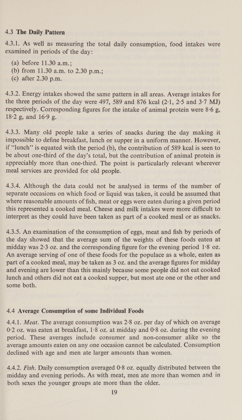 4.3 The Daily Pattern 4.3.1. As well as measuring the total daily consumption, food intakes were examined in periods of the day: (a) before 11.30 a.m.; (b) from 11.30 a.m. to 2.30 p.m.; (c) after 2.30 p.m. 4.3.2. Energy intakes showed the same pattern in all areas. Average intakes for the three periods of the day were 497, 589 and 876 kcal (2:1, 2:5 and 3:7 MJ) respectively. Corresponding figures for the intake of animal protein were 8-6 g, 18-2 g, and 16:9 g. 4.3.3. Many old people take a series of snacks during the day making it impossible to define breakfast, lunch or supper in a uniform manner. However, if “lunch” is equated with the period (b), the contribution of 589 kcal is seen to be about one-third of the day’s total, but the contribution of animal protein is appreciably more than one-third. The point is particularly relevant wherever meal services are provided for old people. 4.3.4. Although the data could not be analysed in terms of the number of separate occasions on which food or liquid was taken, it could be assumed that where reasonable amounts of fish, meat or eggs were eaten during a given period this represented a cooked meal. Cheese and milk intakes were more difficult to interpret as they could have been taken as part of a cooked meal or as snacks. 4.3.5. An examination of the consumption of eggs, meat and fish by periods of the day showed that the average sum of the weights of these foods eaten at midday was 2-3 oz. and the corresponding figure for the evening period 1-8 oz. An average serving of one of these foods for the populace as a whole, eaten as part of a cooked meal, may be taken as 3 oz. and the average figures for midday and evening are lower than this mainly because some people did not eat cooked lunch and others did not eat a cooked supper, but most ate one or the other and some both. 4.4 Average Consumption of some Individual Foods 4.4.1. Meat. The average consumption was 2-8 oz. per day of which on average 0-2 oz. was eaten at breakfast, 1-8 oz. at midday and 0-8 oz. during the evening period. These averages include consumer and non-consumer alike so the average amounts eaten on any one occasion cannot be calculated. Consumption declined with age and men ate larger amounts than women. 4.4.2. Fish. Daily consumption averaged 0:8 oz. equally distributed between the midday and evening periods. As with meat, men ate more than women and in both sexes the younger groups ate more than the older.
