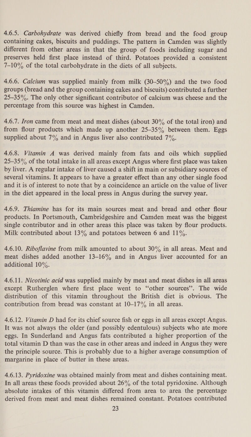 4.6.5. Carbohydrate was derived chiefly from bread and the food group containing cakes, biscuits and puddings. The pattern in Camden was slightly different from other areas in that the group of foods including sugar and preserves held first place instead of third. Potatoes provided a consistent 7-10% of the total carbohydrate in the diets of all subjects. 4.6.6. Calcium was supplied mainly from milk (30-50%) and the two food groups (bread and the group containing cakes and biscuits) contributed a further 25-35%. The only other significant contributor of calcium was cheese and the percentage from this source was highest in Camden. 4.6.7. Iron came from meat and meat dishes (about 30% of the total iron) and from flour products which made up another 25-35% between them. Eggs supplied about 7% and in Angus liver also contributed 7%. 4.6.8. Vitamin A was derived mainly from fats and oils which supplied 25-35% of the total intake in all areas except Angus where first place was taken by liver. A regular intake of liver caused a shift in main or subsidiary sources of several vitamins. It appears to have a greater effect than any other single food and it is of interest to note that by a coincidence an article on the value of liver in the diet appeared in the local press in Angus during the survey year. 4.6.9. Thiamine has for its main sources meat and bread and other flour products. In Portsmouth, Cambridgeshire and Camden meat was the biggest single contributor and in other areas this place was taken by flour products. Milk contributed about 13% and potatoes between 6 and 11%. 4.6.10. Riboflavine from milk amounted to about 30% in all areas. Meat and meat dishes added another 13-16% and in Angus liver accounted for an additional 10%. 4.6.11. Nicotinic acid was supplied mainly by meat and meat dishes in all areas except Rutherglen where first place went to “other sources’. The wide distribution of this vitamin throughout the British diet is obvious. The contribution from bread was constant at 10-17% in all areas. 4.6.12. Vitamin D had for its chief source fish or eggs in all areas except Angus. It was not always the older (and possibly edentulous) subjects who ate more eggs. In Sunderland and Angus fats contributed a higher proportion of the total vitamin D than was the case in other areas and indeed in Angus they were the principle source. This is probably due to a higher average consumption of margarine in place of butter in these areas. 4.6.13. Pyridoxine was obtained mainly from meat and dishes containing meat. In all areas these foods provided about 26% of the total pyridoxine. Although absolute intakes of this vitamin differed from area to area the percentage derived from meat and meat dishes remained constant. Potatoes contributed 28