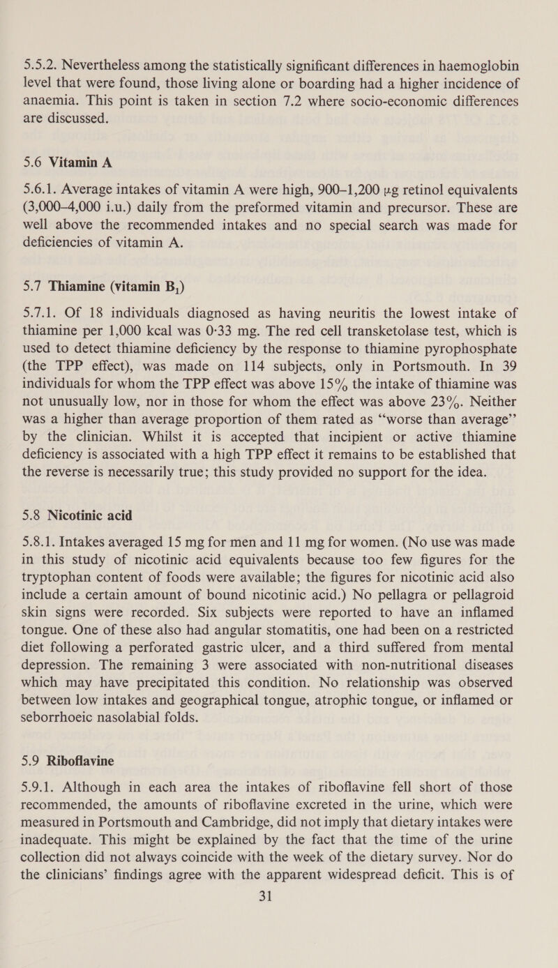 5.5.2. Nevertheless among the statistically significant differences in haemoglobin level that were found, those living alone or boarding had a higher incidence of anaemia. This point is taken in section 7.2 where socio-economic differences are discussed. 5.6 Vitamin A 5.6.1. Average intakes of vitamin A were high, 900-1,200 ug retinol equivalents (3,000-4,000 i.u.) daily from the preformed vitamin and precursor. These are well above the recommended intakes and no special search was made for deficiencies of vitamin A. 5.7 Thiamine (vitamin B,) 5.7.1. Of 18 individuals diagnosed as having neuritis the lowest intake of thiamine per 1,000 kcal was 0-33 mg. The red cell transketolase test, which is used to detect thiamine deficiency by the response to thiamine pyrophosphate (the TPP effect), was made on 114 subjects, only in Portsmouth. In 39 individuals for whom the TPP effect was above 15% the intake of thiamine was not unusually low, nor in those for whom the effect was above 23%. Neither was a higher than average proportion of them rated as ‘‘worse than average’’ by the clinician. Whilst it is accepted that incipient or active thiamine deficiency is associated with a high TPP effect it remains to be established that the reverse is necessarily true; this study provided no support for the idea. 5.8 Nicotinic acid 5.8.1. Intakes averaged 15 mg for men and 11 mg for women. (No use was made in this study of nicotinic acid equivalents because too few figures for the tryptophan content of foods were available; the figures for nicotinic acid also include a certain amount of bound nicotinic acid.) No pellagra or pellagroid skin signs were recorded. Six subjects were reported to have an inflamed tongue. One of these also had angular stomatitis, one had been on a restricted diet following a perforated gastric ulcer, and a third suffered from mental depression. The remaining 3 were associated with non-nutritional diseases which may have precipitated this condition. No relationship was observed between low intakes and geographical tongue, atrophic tongue, or inflamed or seborrhoeic nasolabial folds. 5.9 Riboflavine 5.9.1. Although in each area the intakes of riboflavine fell short of those recommended, the amounts of riboflavine excreted in the urine, which were measured in Portsmouth and Cambridge, did not imply that dietary intakes were inadequate. This might be explained by the fact that the time of the urine collection did not always coincide with the week of the dietary survey. Nor do the clinicians’ findings agree with the apparent widespread deficit. This is of BI