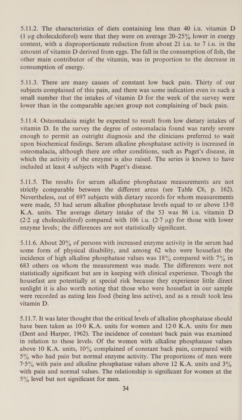 5.11.2. The characteristics of diets containing less than 40 i.u. vitamin D (1 vg cholecalciferol) were that they were on average 20-25% lower in energy content, with a disproportionate reduction from about 21 1.u. to 7 1.u. in the amount of vitamin D derived from eggs. The fall in the consumption of fish, the other main contributor of the vitamin, was in proportion to the decrease in consumption of energy. 5.11.3. There are many causes of constant low back pain. Thirty of our subjects complained of this pain, and there was some indication even in such a small number that the intakes of vitamin D for the week of the survey were lower than in the comparable age/sex group not complaining of back pain. 5.11.4. Osteomalacia might be expected to result from low dietary intakes of vitamin D. In the survey the degree of osteomalacia found was rarely severe enough to permit an outright diagnosis and the clinicians preferred to wait upon biochemical findings. Serum alkaline phosphatase activity is increased in osteomalacia, although there are other conditions, such as Paget’s disease, in which the activity of the enzyme is also raised. The series is known to have included at least 4 subjects with Paget’s disease. 5.11.5. The results for serum alkaline phosphatase measurements are not strictly comparable between the different areas (see Table C6, p. 162). Nevertheless, out of 697 subjects with dietary records for whom measurements were made, 53 had serum alkaline phosphatase levels equal to or above 13-0 K.A. units. The average dietary intake of the 53 was 86 i.u. vitamin D (2:2 ug cholecalciferol) compared with 106 i.u. (2:7 ug) for those with lower enzyme levels; the differences are not statistically significant. 5.11.6. About 20% of persons with increased enzyme activity in the serum had some form of physical disability, and among 62 who were housefast the incidence of high alkaline phosphatase values was 18% compared with 7% in 683 others on whom the measurement was made. The differences were not statistically significant but are in keeping with clinical experience. Though the housefast are potentially at special risk because they experience little direct sunlight it is also worth noting that those who were housefast in our sample were recorded as eating less food (being less active), and as a result took less vitamin D. &amp; 5.11.7. It was later thought that the critical levels of alkaline phosphatase should have been taken as 10-0 K.A. units for women and 12:0 K.A. units for men (Dent and Harper, 1962). The incidence of constant back pain was examined in relation to these levels. Of the women with alkaline phosphatase values above 10 K.A. units, 10% complained of constant back pain, compared with 5% who had pain but normal enzyme activity. The proportions of men were 7:5°% with pain and alkaline phosphatase values above 12 K.A. units and 3% with pain and normal values. The relationship is significant for women at the 5% level but not significant for men.