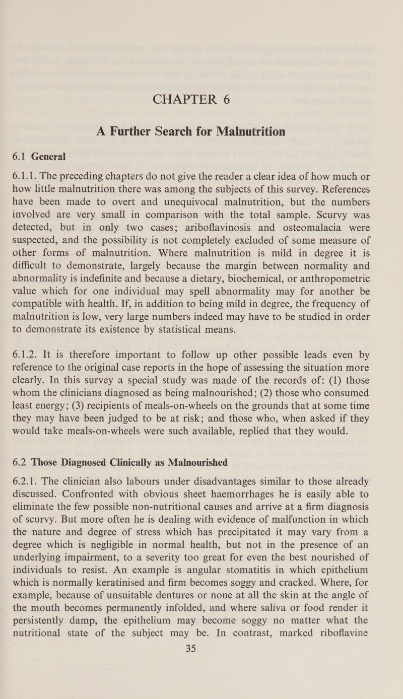 A Further Search for Malnutrition 6.1 General 6.1.1. The preceding chapters do not give the reader a clear idea of how much or how little malnutrition there was among the subjects of this survey. References have been made to overt and unequivocal malnutrition, but the numbers involved are very small in comparison with the total sample. Scurvy was detected, but in only two cases; ariboflavinosis and osteomalacia were suspected, and the possibility is not completely excluded of some measure of other forms of malnutrition. Where malnutrition is mild in degree it is difficult to demonstrate, largely because the margin between normality and abnormality is indefinite and because a dietary, biochemical, or anthropometric value which for one individual may spell abnormality may for another be compatible with health. If, in addition to being mild in degree, the frequency of malnutrition is low, very large numbers indeed may have to be studied in order to demonstrate its existence by statistical means. 6.1.2. It is therefore important to follow up other possible leads even by reference to the original case reports in the hope of assessing the situation more clearly. In this survey a special study was made of the records of: (1) those whom the clinicians diagnosed as being malnourished; (2) those who consumed least energy; (3) recipients of meals-on-wheels on the grounds that at some time they may have been judged to be at risk; and those who, when asked if they would take meals-on-wheels were such available, replied that they would. 6.2 Those Diagnosed Clinically as Malnourished 6.2.1. The clinician also labours under disadvantages similar to those already discussed. Confronted with obvious sheet haemorrhages he is easily able to eliminate the few possible non-nutritional causes and arrive at a firm diagnosis of scurvy. But more often he is dealing with evidence of malfunction in which the nature and degree of stress which has precipitated it may vary from a degree which is negligible in normal health, but not in the presence of an underlying impairment, to a severity too great for even the best nourished of individuals to resist. An example is angular stomatitis in which epithelium which is normally keratinised and firm becomes soggy and cracked. Where, for example, because of unsuitable dentures or none at all the skin at the angle of the mouth becomes permanently infolded, and where saliva or food render it persistently damp, the epithelium may become soggy no matter what the nutritional state of the subject may be. In contrast, marked riboflavine