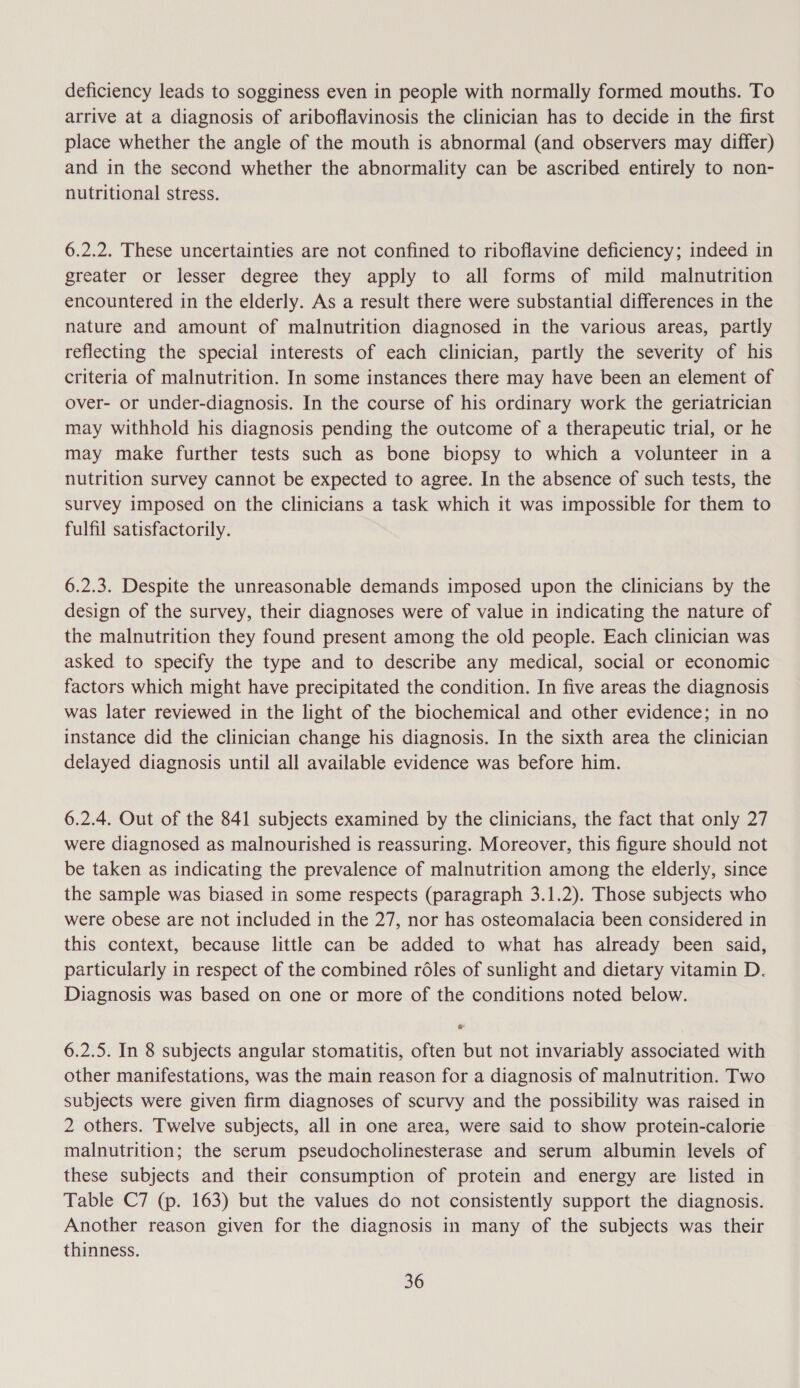 deficiency leads to sogginess even in people with normally formed mouths. To arrive at a diagnosis of ariboflavinosis the clinician has to decide in the first place whether the angle of the mouth is abnormal (and observers may differ) and in the second whether the abnormality can be ascribed entirely to non- nutritional stress. 6.2.2. These uncertainties are not confined to riboflavine deficiency; indeed in greater or lesser degree they apply to all forms of mild malnutrition encountered in the elderly. As a result there were substantial differences in the nature and amount of malnutrition diagnosed in the various areas, partly reflecting the special interests of each clinician, partly the severity of his criteria of malnutrition. In some instances there may have been an element of over- or under-diagnosis. In the course of his ordinary work the geriatrician may withhold his diagnosis pending the outcome of a therapeutic trial, or he may make further tests such as bone biopsy to which a volunteer in a nutrition survey cannot be expected to agree. In the absence of such tests, the survey imposed on the clinicians a task which it was impossible for them to fulfil satisfactorily. 6.2.3. Despite the unreasonable demands imposed upon the clinicians by the design of the survey, their diagnoses were of value in indicating the nature of the malnutrition they found present among the old people. Each clinician was asked to specify the type and to describe any medical, social or economic factors which might have precipitated the condition. In five areas the diagnosis was later reviewed in the light of the biochemical and other evidence; in no instance did the clinician change his diagnosis. In the sixth area the clinician delayed diagnosis until all available evidence was before him. 6.2.4. Out of the 841 subjects examined by the clinicians, the fact that only 27 were diagnosed as malnourished is reassuring. Moreover, this figure should not be taken as indicating the prevalence of malnutrition among the elderly, since the sample was biased in some respects (paragraph 3.1.2). Those subjects who were obese are not included in the 27, nor has osteomalacia been considered in this context, because little can be added to what has already been said, particularly in respect of the combined réles of sunlight and dietary vitamin D. Diagnosis was based on one or more of the conditions noted below. 6.2.5. In 8 subjects angular stomatitis, often but not invariably associated with other manifestations, was the main reason for a diagnosis of malnutrition. Two subjects were given firm diagnoses of scurvy and the possibility was raised in 2 others. Twelve subjects, all in one area, were said to show protein-calorie malnutrition; the serum pseudocholinesterase and serum albumin levels of these subjects and their consumption of protein and energy are listed in Table C7 (p. 163) but the values do not consistently support the diagnosis. Another reason given for the diagnosis in many of the subjects was their thinness.